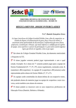 DIRETORIA REGIONAL DE ENSINO DE GURUPI
            COLÉGIO ESTADUAL ELESBÃO LIMA – DUERÉ-TO


        REGULAMENTO- JOGOS INTERCLASSES


                                                Profª. Daniele Gonçalves Gross

 Os Jogos Interclasses do Colégio Estadual Elesbão Lima, além da competição, no
     sentido da disputa, da demonstração de garra, força e busca da vitória, se
  constituem numa oportunidade de descontração e confraternização entre alunos,
professores, Coordenação e Direção, cujo maior objetivo é a solidificação do espírito
de equipe, senso esportivo e o prazer da participação. E, para tanto existem algumas
                  regras que devem ser seguidas, como as que segue:

1° Ser aluno do Colégio Estadual Elesbão Lima, devidamente matriculado
e frequente na UE;
2°   O aluno jogador somente poderá jogar representando o ano o qual
estuda. Exemplo: Se é aluno do 7° somente poderá jogar para a equipe do
Ensino Fundamental (6º, 7º, 8º e 9º), nesse regulamento, nomeada como A
(matutino) e B (vespertino). As equipes C (vespertino) e D (noturno) serão
representadas pelos alunos do Ensino Médio (1º, 2º e 3º).

3° As equipes serão constituídas de alunos/atletas de seu respectivo turno,
não podendo alunos do matutino jogar na equipe do vespertino e nem vice-
versa, assim também com alunos do noturno.

4°   O aluno poderá se inscrever com os seus respectivos professores de
Educação Física (Daniele, Delmiro e Orlando).
 