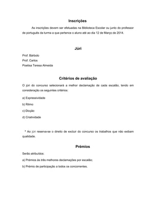 Inscrições
As inscrições devem ser efetuadas na Biblioteca Escolar ou junto do professor
de português da turma a que pertence o aluno até ao dia 12 de Março de 2014.
Júri
Prof. Bárbolo
Prof. Carlos
Poetisa Teresa Almeida
Critérios de avaliação
O júri do concurso selecionará a melhor declamação de cada escalão, tendo em
consideração os seguintes critérios:
a) Expressividade
b) Ritmo
c) Dicção
d) Criatividade
* Ao júri reserva-se o direito de excluir do concurso os trabalhos que não exibam
qualidade.
Prémios
Serão atribuídos:
a) Prémios às três melhores declamações por escalão;
b) Prémio de participação a todos os concorrentes.
 