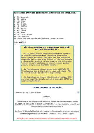 SÃO CLUBES CAMPEÕES COM DIREITO A INSCRIÇÂO NO BRASILEIRO: 
1 - RJ - Barracuda 
2 - ES - Vitória 
3 - MG- Xingu 
4 - BA - Ilhéus 
5 - PE - Clupere 
6 - CE - Pelicano 
7 - RN - Touros 
8 - AL - Tainha 
9 - PB - APAP 
10 - SC - Sta. Catarina 
11 - PR – Cascudo 
12 – Vaga final para novo Estado filiado que chegue na frente. 
3.1 - VETOS : 
NÃO SÃO CONSIDERADOS CONVIDADOS NEM SERÃO 
ACEITAS INSCRIÇÕES DE : 
1 - O concorrente que não preencher integralmente sua Ficha 
de Inscrição datilograficamente ou em letra legível (nome 
inteiro, endereço completo, identidade, CPF para pesquisa da 
atualização da licença de pesca do MPA, etc) não será sorteado 
e não sanando o problema na hora perderá a taxa de inscrição. 
Também não serão aceitos os que tenham causado qualquer 
problema em provas do Calendário Nacional . 
2 - De Pescadores que não estejam portando a LICENÇA DO 
MPA atualizada para a data da prova, o que será exigido - Não 
se aceitará desculpa de extravio ou esquecimento. 
3 – De Pescadores que tenham sido ativistas em qualquer ONG 
que se contraponha a direção nacional da pesca pela CBPDS ou 
suas Federações filiadas. 
FICHAS OFICIAIS DE INSCRIÇÃO 
Enviado: Sex Jun 13, 2014 5:37 pm 
Senhores, 
Estão abertas as inscrições para o TORNEIO DA GABRIELA e simultaneamente para O 
CAMPEONATO BRASILEIRO DE CLUBES CAMPEÕES 2014 - As inscrições serão a medida que 
forem sendo feitas publicadas neste tópico; 
Conforme REGULAMENTO as inscrições para serem homologadas devem ser quitadas no 
ato da entrega a CBPDS que transferirá a cota da GABRIELA para o Clupesil. 
ATENÇÃO: Data limite para encerramento das inscrições 1º DE OUTUBRO na CBPDS. 
 