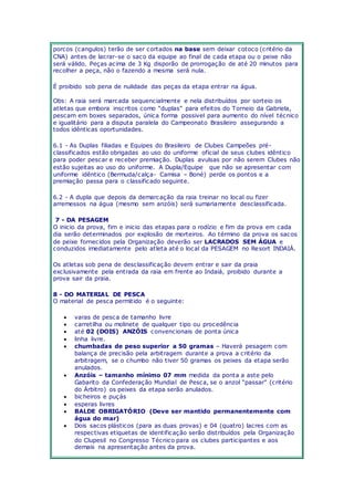 porcos (cangulos) terão de ser cortados na base sem deixar cotoco (critério da 
CNA) antes de lacrar-se o saco da equipe ao final de cada etapa ou o peixe não 
será válido. Peças acima de 3 Kg disporão de prorrogação de até 20 minutos para 
recolher a peça, não o fazendo a mesma será nula. 
É proibido sob pena de nulidade das peças da etapa entrar na água. 
Obs: A raia será marcada sequencialmente e nela distribuídos por sorteio os 
atletas que embora insc ritos c omo “duplas” para efeitos do Torneio da Gabriela, 
pescam em boxes separados, única forma possivel para aumento do nível técnico 
e igualitário para a disputa paralela do Campeonato Brasileiro assegurando a 
todos idênticas oportunidades. 
6.1 - As Duplas filiadas e Equipes do Brasileiro de Clubes Campeões pré-classificados 
estão obrigadas ao uso do uniforme oficial de seus clubes idêntico 
para poder pescar e receber premiação. Duplas avulsas por não serem Clubes não 
estão sujeitas ao uso do uniforme. A Dupla/Equipe que não se apresentar com 
uniforme idêntico (Bermuda/calça- Camisa – Boné) perde os pontos e a 
premiação passa para o classificado seguinte. 
6.2 - A dupla que depois da demarcação da raia treinar no local ou fizer 
arremessos na água (mesmo sem anzóis) será sumariamente desclassificada. 
7 - DA PESAGEM 
O inicio da prova, fim e inicio das etapas para o rodízio e fim da prova em cada 
dia serão determinados por explosão de morteiros. Ao término da prova os sacos 
de peixe fornecidos pela Organização deverão ser LACRADOS SEM ÁGUA e 
conduzidos imediatamente pelo atleta até o local da PESAGEM no Resort INDAIÁ. 
Os atletas sob pena de desclassificação devem entrar e sair da praia 
exclusivamente pela entrada da raia em frente ao Indaiá, proibido durante a 
prova sair da praia. 
8 - DO MATERIAL DE PESCA 
O material de pesca permitido é o seguinte: 
 varas de pesca de tamanho livre 
 carretilha ou molinete de qualquer tipo ou procedência 
 até 02 (DOIS) ANZÓIS convencionais de ponta única 
 linha livre. 
 chumbadas de peso superior a 50 gramas – Haverá pesagem com 
balança de precisão pela arbitragem durante a prova a critério da 
arbitragem, se o chumbo não tiver 50 gramas os peixes da etapa serão 
anulados. 
 Anzóis – tamanho mínimo 07 mm medida da ponta a aste pelo 
Gabarito da Confederação Mundial de Pesc a, se o anzol “passar” (c ritério 
do Árbitro) os peixes da etapa serão anulados. 
 bicheiros e puçás 
 esperas livres 
 BALDE OBRIGATÓRIO (Deve ser mantido permanentemente com 
água do mar) 
 Dois sacos plásticos (para as duas provas) e 04 (quatro) lacres com as 
respectivas etiquetas de identificação serão distribuídos pela Organização 
do Clupesil no Congresso Técnico para os clubes participantes e aos 
demais na apresentação antes da prova. 
 