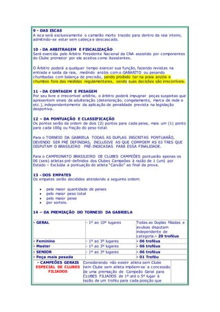 9 - DAS ISCAS 
A isca será exclusivamente o camarão morto trazido para dentro da raia inteiro, 
admitindo-se estar sem cabeça e descascado. 
10 - DA ARBITRAGEM E FISCALIZAÇÃO 
Será exercida pelo Árbitro Presidente Nacional da CNA assistido por componentes 
do Clube promotor por ele aceitos como Assistentes. 
O Árbitro poderá a qualquer tempo exercer sua função, fazendo revistas na 
entrada e saída da raia, medindo anzóis com o GABARITO ou pesando 
chumbadas com balança de precisão, sendo proibido ter na praia anzóis e 
chumbos fora das medidas regulamentares, sendo suas decisões são irrecorríveis. 
11 - DA CONTAGEM E PESAGEM 
Por seu livre e irrecorrível arbítrio, o árbitro poderá impugnar peças suspeitas que 
apresentem sinais de adulteração (deterioração, congelamento, marca de rede e 
etc.), independentemente da aplicação de penalidade prevista na legislação 
desportiva. 
12 – DA PONTUAÇÃO E CLASSIFICAÇÃO 
Os pontos serão da ordem de dois (2) pontos para cada peixe, mais um (1) ponto 
para cada 100g ou fração do peso total. 
Para o TORNEIO DA GABRIELA TODAS AS DUPLAS INSCRITAS PONTUARÃO, 
DEVENDO SER PRÉ DEFINIDAS, INCLUSIVE AS QUE COMPOEM AS 03 TRES QUE 
DISPUTAM O BRASILEIRO PRÉ-INDICADAS PARA ESSA FINALIDADE. 
Para o CAMPEONATO BRASILEIRO DE CLUBES CAMPEÕES pontuarão apenas os 
06 (seis) atletas pré-definidos dos Clubes Campeões à razão de 1 (um) por 
Estado – Exc luída a pontuaç ão do atleta “Carvão” ao final da prova. 
13 - DOS EMPATES 
Os empates serão decididos atendendo a seguinte ordem: 
 pela maior quantidade de peixes 
 pelo maior peso total 
 pelo maior peixe 
 por sorteio. 
14 – DA PREMIAÇÃO DO TORNEIO DA GABRIELA 
- GERAL - 1º ao 10º lugares Todas as Duplas filiadas e 
avulsas disputam 
independente de 
categoria.- 20 troféus 
- Feminino - 1º ao 3º lugares - 06 troféus 
- Master - 1º ao 3º lugares - 06 troféus 
- SENIOR - 1º ao 3º lugares - 06 troféus 
- Peça mais pesada - 01 Troféu 
- CAMPEÕES GERAIS 
ESPECIAL DE CLUBES 
FILIADOS 
Considerando não existir atleta sem Clube 
nem Clube sem atleta impõem-se a concessão 
de uma premiação de Campeão Geral para 
CLUBES FILIADOS de 1º até o 5º lugar à 
razão de um troféu para cada posição que 
 