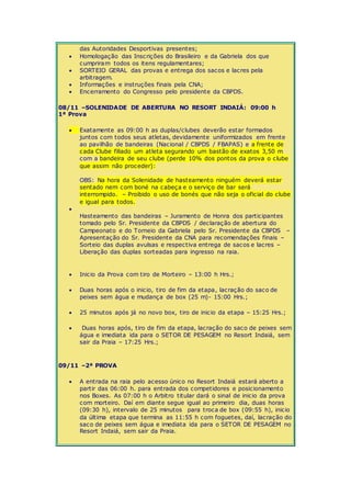 das Autoridades Desportivas presentes; 
 Homologação das Inscrições do Brasileiro e da Gabriela dos que 
cumpriram todos os itens regulamentares; 
 SORTEIO GERAL das provas e entrega dos sacos e lacres pela 
arbitragem. 
 Informações e instruções finais pela CNA; 
 Encerramento do Congresso pelo presidente da CBPDS. 
08/11 –SOLENIDADE DE ABERTURA NO RESORT INDAIÁ: 09:00 h 
1ª Prova 
 Exatamente as 09:00 h as duplas/clubes deverão estar formados 
juntos com todos seus atletas, devidamente uniformizados em frente 
ao pavilhão de bandeiras (Nacional / CBPDS / FBAPAS) e a frente de 
cada Clube filiado um atleta segurando um bastão de exatos 3,50 m 
com a bandeira de seu clube (perde 10% dos pontos da prova o clube 
que assim não proceder): 
OBS: Na hora da Solenidade de hasteamento ninguém deverá estar 
sentado nem com boné na cabeça e o serviço de bar será 
interrompido. – Proibido o uso de bonés que não seja o oficial do clube 
e igual para todos. 
 
Hasteamento das bandeiras – Juramento de Honra dos participantes 
tomado pelo Sr. Presidente da CBPDS / declaração de abertura do 
Campeonato e do Torneio da Gabriela pelo Sr. Presidente da CBPDS – 
Apresentação do Sr. Presidente da CNA para recomendações finais – 
Sorteio das duplas avulsas e respectiva entrega de sacos e lacres – 
Liberação das duplas sorteadas para ingresso na raia. 
 Inicio da Prova com tiro de Morteiro – 13:00 h Hrs.; 
 Duas horas após o inicio, tiro de fim da etapa, lacração do saco de 
peixes sem água e mudança de box (25 m)- 15:00 Hrs.; 
 25 minutos após já no novo box, tiro de inicio da etapa – 15:25 Hrs.; 
 Duas horas após, tiro de fim da etapa, lacração do saco de peixes sem 
água e imediata ida para o SETOR DE PESAGEM no Resort Indaiá, sem 
sair da Praia – 17:25 Hrs.; 
09/11 –2ª PROVA 
 A entrada na raia pelo acesso único no Resort Indaiá estará aberto a 
partir das 06:00 h. para entrada dos competidores e posicionamento 
nos Boxes. As 07:00 h o Arbitro titular dará o sinal de inicio da prova 
com morteiro. Daí em diante segue igual ao primeiro dia, duas horas 
(09:30 h), intervalo de 25 minutos para troca de box (09:55 h), inicio 
da última etapa que termina as 11:55 h com foguetes, daí, lacração do 
saco de peixes sem água e imediata ida para o SETOR DE PESAGEM no 
Resort Indaiá, sem sair da Praia. 
 