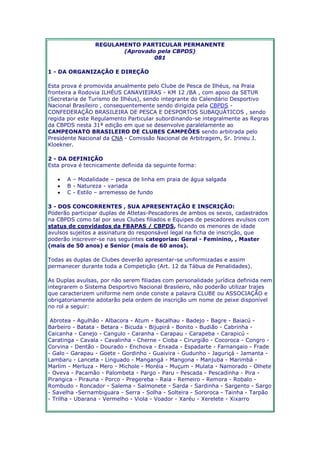 REGULAMENTO PARTICULAR PERMANENTE 
(Aprovado pela CBPDS) 
081 
1 - DA ORGANIZAÇÃO E DIREÇÃO 
Esta prova é promovida anualmente pelo Clube de Pesca de Ilhéus, na Praia 
fronteira a Rodovia ILHÉUS CANAVIEIRAS - KM 12 /BA , com apoio da SETUR 
(Secretaria de Turismo de Ilhéus), sendo integrante do Calendário Desportivo 
Nacional Brasileiro , consequentemente sendo dirigida pela CBPDS - 
CONFEDERAÇÃO BRASILEIRA DE PESCA E DESPORTOS SUBAQUÁTICOS , sendo 
regida por este Regulamento Particular subordinando-se integralmente as Regras 
da CBPDS nesta 31ª edição em que se desenvolve paralelamente ao 
CAMPEONATO BRASILEIRO DE CLUBES CAMPEÕES sendo arbitrada pelo 
Presidente Nacional da CNA - Comissão Nacional de Arbitragem, Sr. Irineu J. 
Kloekner. 
2 - DA DEFINIÇÃO 
Esta prova é tecnicamente definida da seguinte forma: 
 A – Modalidade – pesca de linha em praia de água salgada 
 B - Natureza - variada 
 C - Estilo – arremesso de fundo 
3 - DOS CONCORRENTES , SUA APRESENTAÇÃO E INSCRIÇÃO: 
Poderão participar duplas de Atletas-Pescadores de ambos os sexos, cadastrados 
na CBPDS como tal por seus Clubes filiados e Equipes de pescadores avulsos com 
status de convidados da FBAPAS / CBPDS, ficando os menores de idade 
avulsos sujeitos a assinatura do responsável legal na ficha de inscrição, que 
poderão inscrever-se nas seguintes categorias: Geral - Feminino, , Master 
(mais de 50 anos) e Senior (mais de 60 anos). 
Todas as duplas de Clubes deverão apresentar-se uniformizadas e assim 
permanecer durante toda a Competição (Art. 12 da Tábua de Penalidades). 
As Duplas avulsas, por não serem filiadas com personalidade jurídica definida nem 
integrarem o Sistema Desportivo Nacional Brasileiro, não poderão utilizar trajes 
que caracterizem uniforme nem onde conste a palavra CLUBE ou ASSOCIAÇÃO e 
obrigatoriamente adotarão pela ordem de inscrição um nome de peixe disponível 
no rol a seguir: 
Abrotea - Agulhão - Albacora - Atum - Bacalhau - Badejo - Bagre - Baiacú - 
Barbeiro - Batata - Betara - Bicuda - Bijupirá - Bonito - Budião - Cabrinha - 
Caicanha - Canejo - Cangulo - Caranha - Carapau - Carapeba - Carapicú - 
Caratinga - Cavala - Cavalinha - Cherne - Cioba - Cirurgião - Cocoroca - Congro - 
Corvina - Dentão - Dourado - Enchova - Enxada - Espadarte - Farnangaio - Frade 
- Galo - Garapau - Goete - Gordinho - Guaivira - Gudunho - Jaguriçá - Jamanta - 
Lambaru - Lanceta - Linguado - Mangangá - Mangona - Manjuba - Marimbá - 
Marlim - Merluza - Mero - Michole - Moréia - Muçum - Mulata - Namorado - Olhete 
- Oveva - Pacamão - Palombeta - Pargo - Paru - Pescada - Pescadinha - Pira - 
Pirangica - Pirauna - Porco - Pregereba - Raia - Remeiro - Remora - Robalo - 
Rombudo - Roncador - Salema - Salmonete - Sarda - Sardinha - Sargento - Sargo 
- Savelha -Sernambiguara - Serra - Solha - Solteira - Sororoca - Tainha - Tarpão 
- Trilha - Ubarana - Vermelho - Viola - Voador - Xaréu - Xerelete - Xixarro 
 