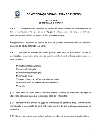 CONFEDERAÇÃO BRASILEIRA DE FUTEBOL
10
CAPÍTULO IV
DO SISTEMA DE DISPUTA
Art. 10 - O Campeonato será disputado no sistema de pontos corridos, de forma continua, em
turno e returno, sendo 19 jogos de ida e 19 jogos de volta, sagrando-se campeão o clube que
acumular o maior número de pontos ganhos em toda a disputa.
Parágrafo único - O mando de campo de todas as partidas pertencerá ao clube colocado à
esquerda da tabela elaborada pela DCO.
Art. 11 - Em caso de empate em pontos ganhos entre dois ou mais clubes ao final da
competição, o desempate, para efeito de classificação final, será efetuado observando-se os
critérios abaixo:
1º) maior número de vitórias;
2º) maior saldo de gols;
3º) maior número de gols pró;
4º) confronto direto;
5º) menor número de cartões vermelhos recebidos;
6º) menor número de cartões amarelos recebidos;
7º) sorteio.
§ 1º - Para efeito do quarto critério (confronto direto), considera-se o resultado dos jogos de
ida-e-volta somados, ou seja, o resultado do “jogo de 180 minutos”.
§ 2º - Permanecendo o empate no “jogo de 180 minutos” do confronto direto, conforme acima
mencionado, o desempate dar-se-á pelo maior número de gols assinalados no campo do
adversário.
§ 3º - No caso de empate entre mais de dois clubes, não será considerado o quarto critério.
 