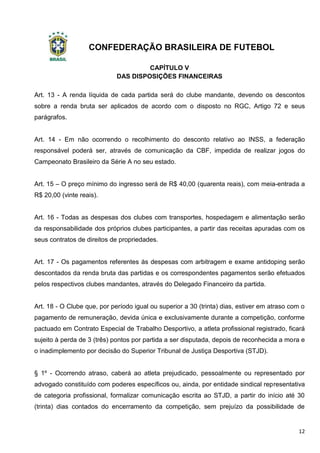 CONFEDERAÇÃO BRASILEIRA DE FUTEBOL
12
CAPÍTULO V
DAS DISPOSIÇÕES FINANCEIRAS
Art. 13 - A renda líquida de cada partida será do clube mandante, devendo os descontos
sobre a renda bruta ser aplicados de acordo com o disposto no RGC, Artigo 72 e seus
parágrafos.
Art. 14 - Em não ocorrendo o recolhimento do desconto relativo ao INSS, a federação
responsável poderá ser, através de comunicação da CBF, impedida de realizar jogos do
Campeonato Brasileiro da Série A no seu estado.
Art. 15 – O preço mínimo do ingresso será de R$ 40,00 (quarenta reais), com meia-entrada a
R$ 20,00 (vinte reais).
Art. 16 - Todas as despesas dos clubes com transportes, hospedagem e alimentação serão
da responsabilidade dos próprios clubes participantes, a partir das receitas apuradas com os
seus contratos de direitos de propriedades.
Art. 17 - Os pagamentos referentes às despesas com arbitragem e exame antidoping serão
descontados da renda bruta das partidas e os correspondentes pagamentos serão efetuados
pelos respectivos clubes mandantes, através do Delegado Financeiro da partida.
Art. 18 - O Clube que, por período igual ou superior a 30 (trinta) dias, estiver em atraso com o
pagamento de remuneração, devida única e exclusivamente durante a competição, conforme
pactuado em Contrato Especial de Trabalho Desportivo, a atleta profissional registrado, ficará
sujeito à perda de 3 (três) pontos por partida a ser disputada, depois de reconhecida a mora e
o inadimplemento por decisão do Superior Tribunal de Justiça Desportiva (STJD).
§ 1º - Ocorrendo atraso, caberá ao atleta prejudicado, pessoalmente ou representado por
advogado constituído com poderes específicos ou, ainda, por entidade sindical representativa
de categoria profissional, formalizar comunicação escrita ao STJD, a partir do início até 30
(trinta) dias contados do encerramento da competição, sem prejuízo da possibilidade de
 