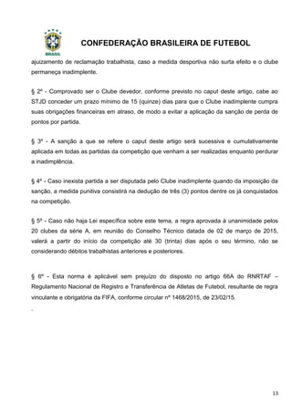 CONFEDERAÇÃO BRASILEIRA DE FUTEBOL
13
ajuizamento de reclamação trabalhista, caso a medida desportiva não surta efeito e o clube
permaneça inadimplente.
§ 2º - Comprovado ser o Clube devedor, conforme previsto no caput deste artigo, cabe ao
STJD conceder um prazo mínimo de 15 (quinze) dias para que o Clube inadimplente cumpra
suas obrigações financeiras em atraso, de modo a evitar a aplicação da sanção de perda de
pontos por partida.
§ 3º - A sanção a que se refere o caput deste artigo será sucessiva e cumulativamente
aplicada em todas as partidas da competição que venham a ser realizadas enquanto perdurar
a inadimplência.
§ 4º - Caso inexista partida a ser disputada pelo Clube inadimplente quando da imposição da
sanção, a medida punitiva consistirá na dedução de três (3) pontos dentre os já conquistados
na competição.
§ 5º - Caso não haja Lei específica sobre este tema, a regra aprovada à unanimidade pelos
20 clubes da série A, em reunião do Conselho Técnico datada de 02 de março de 2015,
valerá a partir do início da competição até 30 (trinta) dias após o seu término, não se
considerando débitos trabalhistas anteriores e posteriores.
§ 6º - Esta norma é aplicável sem prejuízo do disposto no artigo 66A do RNRTAF –
Regulamento Nacional de Registro e Transferência de Atletas de Futebol, resultante de regra
vinculante e obrigatória da FIFA, conforme circular nº 1468/2015, de 23/02/15.
.
 