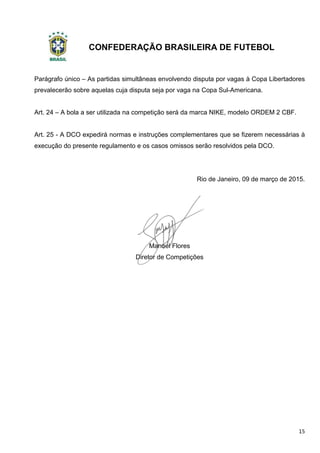 CONFEDERAÇÃO BRASILEIRA DE FUTEBOL
15
Parágrafo único – As partidas simultâneas envolvendo disputa por vagas à Copa Libertadores
prevalecerão sobre aquelas cuja disputa seja por vaga na Copa Sul-Americana.
Art. 24 – A bola a ser utilizada na competição será da marca NIKE, modelo ORDEM 2 CBF.
Art. 25 - A DCO expedirá normas e instruções complementares que se fizerem necessárias à
execução do presente regulamento e os casos omissos serão resolvidos pela DCO.
Rio de Janeiro, 09 de março de 2015.
Manoel Flores
Diretor de Competições
 