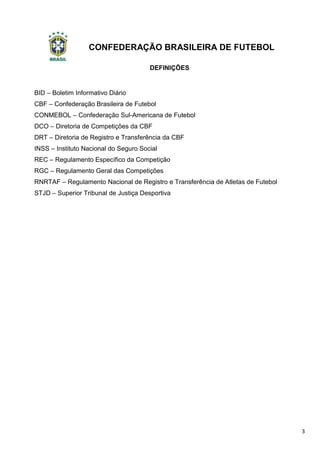 CONFEDERAÇÃO BRASILEIRA DE FUTEBOL
3
DEFINIÇÕES
BID – Boletim Informativo Diário
CBF – Confederação Brasileira de Futebol
CONMEBOL – Confederação Sul-Americana de Futebol
DCO – Diretoria de Competições da CBF
DRT – Diretoria de Registro e Transferência da CBF
INSS – Instituto Nacional do Seguro Social
REC – Regulamento Específico da Competição
RGC – Regulamento Geral das Competições
RNRTAF – Regulamento Nacional de Registro e Transferência de Atletas de Futebol
STJD – Superior Tribunal de Justiça Desportiva
 