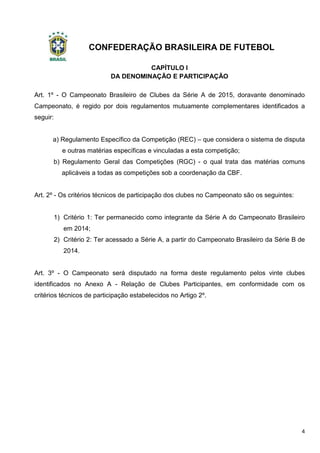 CONFEDERAÇÃO BRASILEIRA DE FUTEBOL
4
CAPÍTULO I
DA DENOMINAÇÃO E PARTICIPAÇÃO
Art. 1º - O Campeonato Brasileiro de Clubes da Série A de 2015, doravante denominado
Campeonato, é regido por dois regulamentos mutuamente complementares identificados a
seguir:
a) Regulamento Específico da Competição (REC) – que considera o sistema de disputa
e outras matérias específicas e vinculadas a esta competição;
b) Regulamento Geral das Competições (RGC) - o qual trata das matérias comuns
aplicáveis a todas as competições sob a coordenação da CBF.
Art. 2º - Os critérios técnicos de participação dos clubes no Campeonato são os seguintes:
1) Critério 1: Ter permanecido como integrante da Série A do Campeonato Brasileiro
em 2014;
2) Critério 2: Ter acessado a Série A, a partir do Campeonato Brasileiro da Série B de
2014.
Art. 3º - O Campeonato será disputado na forma deste regulamento pelos vinte clubes
identificados no Anexo A - Relação de Clubes Participantes, em conformidade com os
critérios técnicos de participação estabelecidos no Artigo 2º.
 