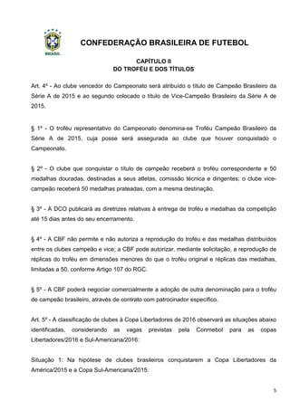 CONFEDERAÇÃO BRASILEIRA DE FUTEBOL
5
CAPÍTULO II
DO TROFÉU E DOS TÍTULOS
Art. 4º - Ao clube vencedor do Campeonato será atribuído o título de Campeão Brasileiro da
Série A de 2015 e ao segundo colocado o título de Vice-Campeão Brasileiro da Série A de
2015.
§ 1º - O troféu representativo do Campeonato denomina-se Troféu Campeão Brasileiro da
Série A de 2015, cuja posse será assegurada ao clube que houver conquistado o
Campeonato.
§ 2º - O clube que conquistar o título de campeão receberá o troféu correspondente e 50
medalhas douradas, destinadas a seus atletas, comissão técnica e dirigentes; o clube vice-
campeão receberá 50 medalhas prateadas, com a mesma destinação.
§ 3º - A DCO publicará as diretrizes relativas à entrega de troféu e medalhas da competição
até 15 dias antes do seu encerramento.
§ 4º - A CBF não permite e não autoriza a reprodução do troféu e das medalhas distribuídos
entre os clubes campeão e vice; a CBF pode autorizar, mediante solicitação, a reprodução de
réplicas do troféu em dimensões menores do que o troféu original e réplicas das medalhas,
limitadas a 50, conforme Artigo 107 do RGC.
§ 5º - A CBF poderá negociar comercialmente a adoção de outra denominação para o troféu
de campeão brasileiro, através de contrato com patrocinador específico.
Art. 5º - A classificação de clubes à Copa Libertadores de 2016 observará as situações abaixo
identificadas, considerando as vagas previstas pela Conmebol para as copas
Libertadores/2016 e Sul-Americana/2016:
Situação 1: Na hipótese de clubes brasileiros conquistarem a Copa Libertadores da
América/2015 e a Copa Sul-Americana/2015:
 