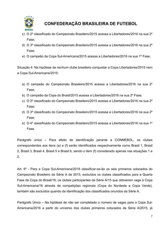 CONFEDERAÇÃO BRASILEIRA DE FUTEBOL
7
c) O 2º classificado do Campeonato Brasileiro/2015 acessa a Libertadores/2016 na sua 2º
Fase;
d) O 3º classificado do Campeonato Brasileiro/2015 acessa a Libertadores/2016 na sua 2º
Fase;
e) O campeão da Copa Sul-Americana/2015 acessa a Libertadores/2016 na sua 1º Fase.
Situação 4: Na hipótese de nenhum clube brasileiro conquistar a Copa Libertadores/2015 nem
a Copa Sul-Americana/2015:
a) O campeão do Campeonato Brasileiro/2015 acessa a Libertadores/2016 na sua 2º
Fase;
b) O campeão da Copa do Brasil/2015 acessa a Libertadores/2016 na sua 2º Fase;
c) O 2º classificado do Campeonato Brasileiro/2015 acessa a Libertadores/2016 na sua 2º
Fase;
d) O 3º classificado do Campeonato Brasileiro/2015 acessa a Libertadores/2016 na sua 2º
Fase;
e) O 4º classificado do Campeonato Brasileiro/2015 acessa a Libertadores/2016 na sua 1º
Fase.
Parágrafo único – Para efeito de identificação perante a CONMEBOL, os clubes
correspondentes aos itens (a) a (f) serão identificados respectivamente como Brasil 1, Brasil
2, Brasil 3, Brasil 4, Brasil 5 e Brasil 6, sendo o item (f) considerado apenas nas situações 1 e
2.
Art. 6º - Para a Copa Sul-Americana/2016 classificar-se-ão os seis primeiros colocados do
Campeonato Brasileiro da Série A de 2015, excluídos os clubes classificados para a Quarta
Fase da Copa do Brasil/16; os clubes participantes da Série A/15 que obtiverem vaga à Copa
Sul-Americana/16 através de competições regionais (Copa do Nordeste e Copa Verde),
também são excluídos quando da identificação dos classificados oriundos da Série A.
Parágrafo Único – Na hipótese de não ser completado o número de vagas para a Copa Sul-
Americana/2016 a partir do universo dos clubes primeiros colocados da Série A/2015, já
 