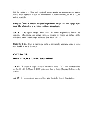 final da partida e a vitória será consignada para a equipe que permanecer em quadra
com o placar registrado na hora do acontecimento se estiver vencendo, ou por 3 x 0, se
estiver perdendo.
Parágrafo Único: O presente artigo será aplicado na íntegra caso uma equipe, após
advertida pelo árbitro, se recusar a continuar competindo.
Art. 41º - Se alguma equipe utilizar atleta ou auxiliar irregularmente inscrito ou
suspenso, independente das demais sanções, perderá os pontos da partida sendo
consignada vitória para a equipe adversária pelo placar de 3 x 0.
Parágrafo Único: Caso a equipe que tenha se apresentado legalmente vença o jogo,
será mantido o placar da partida.
CAPÍTULO VIII
DAS DISPOSIÇÕES FINAIS E TRANSITÓRIAS
Art. 42º - A Edição da Copa Cidade de Atalanta de Futsal – 2015 será disputada entre
os dias 06 a 28 de Março de 2015, tendo como local o Ginásio Municipal de Esportes de
Atalanta.
Art. 43º - Os casos omissos serão resolvidos pela Comissão Central Organizadora.
 