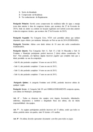 1- Xeróx da Identidade
2- Comprovante de Residência
3- Ter conhecimento do Regulamento
Parágrafo Primeiro: Servirá como comprovante de residência talão de água e energia
(com data anterior à data do congresso técnico, que acontece dia 27 de Fevereiro de
2015), título de eleitor ou contrato de locação registrado em Cartório (com data anterior
à data do congresso técnico, que acontece dia 27 de Fevereiro de 2015).
Parágrafo Segundo: Na Categoria Livre, NÃO será permitido atletas que tenham
disputado jogos oficiais por nenhuma federação no País no ano de 2014 (FEDERADO).
Parágrafo Terceiro: Atletas com idade abaixo de 18 anos não serão considerados
FEDERADOS.
Parágrafo Quarto: Nas Categorias Sub 11, Sub 13 e Sub 16 Masculino e Sub 16
Feminino o Município participante poderá inscrever 2 (dois) atletas considerados “de
fora”. Não podendo, em hipótese alguma inscrever jogador que complete mais que a
idade permitida no ano da competição.
- Sub 09, não podendo completar 10 anos no ano de 2015;
- Sub 11, não podendo completar 12 anos no ano de 2015;
- Sub 13, não podendo completar 14 anos no ano de 2015;
- Sub 16, não podendo completar 17 anos no ano de 2015;
Parágrafo Quinto: A categoria Feminino será LIVRE, podendo inscrever atletas de
qualquer região.
Parágrafo Sexto: A Categoria Sub 09 será OBRIGATORIAMENTE composta apenas,
com atletas do Município participante.
Art. 6º - Todas as despesas das equipes com viagens, locomoção, alimentação,
uniformes, alojamentos e também a integridade física dos atletas, são de inteira
responsabilidade das equipes.
Art. 7º - As equipes participantes poderão inscrever até 15 atletas, sendo que todos os
atletas poderão entrar em quadra, mais 01 técnico e 01 auxiliar.
Art. 8º - Os atletas deverão apresentar documento com foto para todos os jogos.
 
