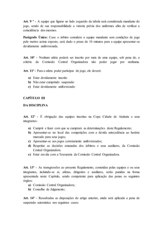 Art. 9 º - A equipe que figurar no lado esquerdo da tabela será considerada mandante do
jogo, sendo de sua responsabilidade a vistoria prévia dos uniformes afim de verificar a
coincidência dos mesmos.
Parágrafo Único: Caso o árbitro considere a equipe mandante sem condições de jogo
pelo motivo acima exposto, será dado o prazo de 10 minutos para a equipe apresentar-se
devidamente uniformizada.
Art. 10º - Nenhum atleta poderá ser inscrito por mais de uma equipe, sob pena de, a
critério da Comissão Central Organizadora não poder jogar por nenhuma.
Art. 11º - Para o atleta poder participar do jogo, ele deverá:
a) Estar devidamente inscrito
b) Não estar cumprindo suspensão
c) Estar devidamente uniformizado
CAPÍTULO III
DA DISCIPLINA
Art. 12º - É obrigação das equipes inscritas na Copa Cidade de Atalanta e seus
integrantes:
a) Cumprir e fazer com que se cumpram as determinações deste Regulamento;
b) Apresentar-se no local das competições com a devida antecedência ao horário
marcado para seus jogos;
c) Apresentar-se aos jogos corretamente uniformizados;
d) Respeitar as decisões emanadas dos árbitros e seus auxiliares, da Comissão
Central Organizadora.
e) Estar em dia com a Tesouraria da Comissão Central Organizadora.
Art. 13º - As transgressões ao presente Regulamento, cometidas pelas equipes e ou seus
integrantes, incluindo-se aí, atletas, dirigentes e auxiliares, serão punidas na forma
apresentada neste Capítulo, sendo competente para aplicação das penas os seguintes
órgãos:
a) Comissão Central Organizadora;
b) Conselho de Julgamento;
Art. 14º - Ressalvadas as disposições do artigo anterior, ainda será aplicada a pena de
suspensão automática nos seguintes casos:
 