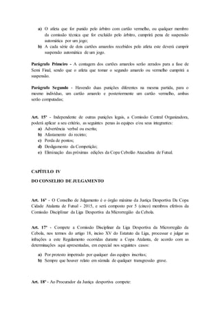 a) O atleta que for punido pelo árbitro com cartão vermelho, ou qualquer membro
da comissão técnica que for excluído pelo árbitro, cumprirá pena de suspensão
automática por um jogo;
b) A cada série de dois cartões amarelos recebidos pelo atleta este deverá cumprir
suspensão automática de um jogo.
Parágrafo Primeiro - A contagem dos cartões amarelos serão zerados para a fase de
Semi Final, sendo que o atleta que tomar o segundo amarelo ou vermelho cumprirá a
suspensão.
Parágrafo Segundo - Havendo duas punições diferentes na mesma partida, para o
mesmo indivíduo, um cartão amarelo e posteriormente um cartão vermelho, ambas
serão computadas;
Art. 15º - Independente de outras punições legais, a Comissão Central Organizadora,
poderá aplicar a seu critério, as seguintes penas às equipes e/ou seus integrantes:
a) Advertência verbal ou escrita;
b) Afastamento do recinto;
c) Perda de pontos;
d) Desligamento da Competição;
e) Eliminação das próximas edições da Copa Cebolão Atacadista de Futsal.
CAPÍTULO IV
DO CONSELHO DE JULGAMENTO
Art. 16º - O Conselho de Julgamento é o órgão máximo da Justiça Desportiva Da Copa
Cidade Atalanta de Futsal - 2015, e será composto por 5 (cinco) membros efetivos da
Comissão Disciplinar da Liga Desportiva da Microrregião da Cebola.
Art. 17º - Compete a Comissão Disciplinar da Liga Desportiva da Microrregião da
Cebola, nos termos do artigo 18, inciso XV do Estatuto da Liga, processar e julgar as
infrações a este Regulamento ocorridas durante a Copa Atalanta, de acordo com as
determinações aqui apresentadas, em especial nos seguintes casos:
a) Por protesto impetrado por qualquer das equipes inscritas;
b) Sempre que houver relato em súmula de qualquer transgressão grave.
Art. 18º - Ao Procurador da Justiça desportiva compete:
 