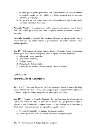 a) O atleta que for punido pelo árbitro com cartão vermelho, ou qualquer membro
da comissão técnica que for excluído pelo árbitro, cumprirá pena de suspensão
automática por um jogo;
b) A cada série de dois cartões amarelos recebidos pelo atleta este deverá cumprir
suspensão automática de um jogo.
Parágrafo Primeiro - A contagem dos cartões amarelos serão zerados para a fase de
Semi Final, sendo que o atleta que tomar o segundo amarelo ou vermelho cumprirá a
suspensão.
Parágrafo Segundo - Havendo duas punições diferentes na mesma partida, para o
mesmo indivíduo, um cartão amarelo e posteriormente um cartão vermelho, ambas
serão computadas;
Art. 15º - Independente de outras punições legais, a Comissão Central Organizadora,
poderá aplicar a seu critério, as seguintes penas às equipes e/ou seus integrantes:
a) Advertência verbal ou escrita;
b) Afastamento do recinto;
c) Perda de pontos;
d) Desligamento da Competição;
e) Eliminação das próximas edições da Copa Cidade de Atalanta.
CAPÍTULO IV
DO CONSELHO DE JULGAMENTO
Art. 16º - O Conselho de Julgamento é o órgão máximo da Justiça Desportiva Da Copa
Cidade Atalanta de Futsal - 2015, e será composto por 5 (cinco) membros efetivos da
Comissão Disciplinar da Liga Desportiva da Microrregião da Cebola.
Art. 17º - Compete a Comissão Disciplinar da Liga Desportiva da Microrregião da
Cebola, nos termos do artigo 18, inciso XV do Estatuto da Liga, processar e julgar as
infrações a este Regulamento ocorridas durante a Copa Atalanta, de acordo com as
determinações aqui apresentadas, em especial nos seguintes casos:
a) Por protesto impetrado por qualquer das equipes inscritas;
b) Sempre que houver relato em súmula de qualquer transgressão grave.
Art. 18º - Ao Procurador da Justiça desportiva compete:
 