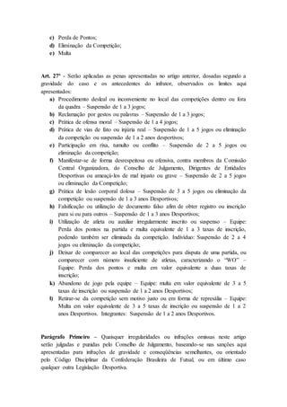 c) Perda de Pontos;
d) Eliminação da Competição;
e) Multa
Art. 27º - Serão aplicadas as penas apresentadas no artigo anterior, dosadas segundo a
gravidade do caso e os antecedentes do infrator, observados os limites aqui
apresentados:
a) Procedimento desleal ou inconveniente no local das competições dentro ou fora
da quadra – Suspensão de 1 a 3 jogos;
b) Reclamação por gestos ou palavras – Suspensão de 1 a 3 jogos;
c) Prática de ofensa moral – Suspensão de 1 a 4 jogos;
d) Prática de vias de fato ou injúria real – Suspensão de 1 a 5 jogos ou eliminação
da competição ou suspensão de 1 a 2 anos desportivos;
e) Participação em rixa, tumulto ou conflito – Suspensão de 2 a 5 jogos ou
eliminação da competição;
f) Manifestar-se de forma desrespeitosa ou ofensiva, contra membros da Comissão
Central Organizadora, do Conselho de Julgamento, Dirigentes de Entidades
Desportivas ou ameaçá-los de mal injusto ou grave – Suspensão de 2 a 5 jogos
ou eliminação da Competição;
g) Prática de lesão corporal dolosa – Suspensão de 3 a 5 jogos ou eliminação da
competição ou suspensão de 1 a 3 anos Desportivos;
h) Falsificação ou utilização de documento falso afim de obter registro ou inscrição
para si ou para outros – Suspensão de 1 a 3 anos Desportivos;
i) Utilização de atleta ou auxiliar irregularmente inscrito ou suspenso – Equipe:
Perda dos pontos na partida e multa equivalente de 1 a 3 taxas de inscrição,
podendo também ser eliminada da competição. Indivíduo: Suspensão de 2 a 4
jogos ou eliminação da competição;
j) Deixar de comparecer ao local das competições para disputa de uma partida, ou
comparecer com número insuficiente de atletas, caracterizando o “WO” –
Equipe: Perda dos pontos e multa em valor equivalente a duas taxas de
inscrição;
k) Abandono de jogo pela equipe – Equipe: multa em valor equivalente de 3 a 5
taxas de inscrição ou suspensão de 1 a 2 anos Desportivos;
l) Retirar-se da competição sem motivo justo ou em forma de represália – Equipe:
Multa em valor equivalente de 3 a 5 taxas de inscrição ou suspensão de 1 a 2
anos Desportivos. Integrantes: Suspensão de 1 a 2 anos Desportivos.
Parágrafo Primeiro – Quaisquer irregularidades ou infrações omissas neste artigo
serão julgadas e punidas pelo Conselho de Julgamento, baseando-se nas sanções aqui
apresentadas para infrações de gravidade e conseqüências semelhantes, ou orientado
pelo Código Disciplinar da Confederação Brasileira de Futsal, ou em último caso
qualquer outra Legislação Desportiva.
 