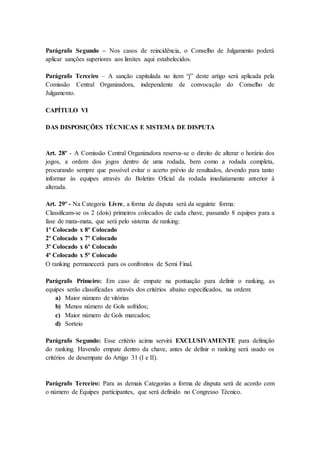 Parágrafo Segundo – Nos casos de reincidência, o Conselho de Julgamento poderá
aplicar sanções superiores aos limites aqui estabelecidos.
Parágrafo Terceiro – A sanção capitulada no item “j” deste artigo será aplicada pela
Comissão Central Organizadora, independente de convocação do Conselho de
Julgamento.
CAPÍTULO VI
DAS DISPOSIÇÕES TÉCNICAS E SISTEMA DE DISPUTA
Art. 28º - A Comissão Central Organizadora reserva-se o direito de alterar o horário dos
jogos, a ordem dos jogos dentro de uma rodada, bem como a rodada completa,
procurando sempre que possível evitar o acerto prévio de resultados, devendo para tanto
informar às equipes através do Boletim Oficial da rodada imediatamente anterior à
alterada.
Art. 29º - Na Categoria Livre, a forma de disputa será da seguinte forma:
Classificam-se os 2 (dois) primeiros colocados de cada chave, passando 8 equipes para a
fase de mata-mata, que será pelo sistema de ranking:
1º Colocado x 8º Colocado
2º Colocado x 7º Colocado
3º Colocado x 6º Colocado
4º Colocado x 5º Colocado
O ranking permanecerá para os confrontos de Semi Final.
Parágrafo Primeiro: Em caso de empate na pontuação para definir o ranking, as
equipes serão classificadas através dos critérios abaixo especificados, na ordem:
a) Maior número de vitórias
b) Menos número de Gols sofridos;
c) Maior número de Gols marcados;
d) Sorteio
Parágrafo Segundo: Esse critério acima servirá EXCLUSIVAMENTE para definição
do ranking. Havendo empate dentro da chave, antes de definir o ranking será usado os
critérios de desempate do Artigo 31 (I e II).
Parágrafo Terceiro: Para as demais Categorias a forma de disputa será de acordo com
o número de Equipes participantes, que será definido no Congresso Técnico.
 