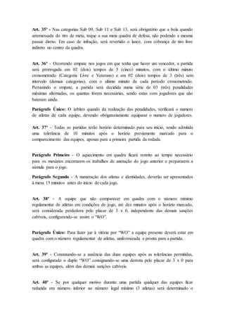 Art. 35º - Nas categorias Sub 09, Sub 11 e Sub 13, será obrigatório que a bola quando
arremessada do tiro de meta, toque a sua meia quadra de defesa, não podendo a mesma
passar direto. Em caso de infração, será revertido o lance, com cobrança de tiro livre
indireto no centro da quadra.
Art. 36º - Ocorrendo empate nos jogos em que tenha que haver um vencedor, a partida
será prorrogada em 02 (dois) tempos de 5 (cinco) minutos, com o último minuto
cronometrado (Categoria Livre e Veterano) e em 02 (dois) tempos de 3 (três) sem
intervalo (demais categorias), com o ultimo minuto de cada período cronometrado.
Persistindo o empate, a partida será decidida numa série de 03 (três) penalidades
máximas alternadas, ou quantas forem necessárias, sendo estas com jogadores que não
bateram ainda.
Parágrafo Único: O árbitro quando da realização das penalidades, verificará o numero
de atletas de cada equipe, devendo obrigatoriamente equiparar o numero de jogadores.
Art. 37º - Todas as partidas terão horário determinado para seu início, sendo admitida
uma tolerância de 10 minutos após o horário previamente marcado para o
comparecimento das equipes, apenas para a primeira partida da rodada.
Parágrafo Primeiro - O aquecimento em quadra ficará restrito ao tempo necessário
para os mesários encerrarem os trabalhos de anotação do jogo anterior e prepararem a
súmula para o jogo.
Parágrafo Segundo - A numeração dos atletas e identidades, deverão ser apresentados
à mesa 15 minutos antes do início de cada jogo.
Art. 38º - A equipe que não comparecer em quadra com o número mínimo
regulamentar de atletas em condições de jogo, até dez minutos após o horário marcado,
será considerada perdedora pelo placar de 3 x 0, independente das demais sanções
cabíveis, configurando-se assim o “WO”.
Parágrafo Único: Para fazer juz à vitória por “WO” a equipe presente deverá estar em
quadra com o número regulamentar de atletas, uniformizada e pronta para a partida.
Art. 39º - Constatando-se a ausência das duas equipes após as tolerâncias permitidas,
será configurado o duplo “WO” consignando-se uma derrota pelo placar de 3 x 0 para
ambas as equipes, além das demais sanções cabíveis.
Art. 40º - Se por qualquer motivo durante uma partida qualquer das equipes ficar
reduzida em número inferior ao número legal mínimo (3 atletas) será determinado o
 