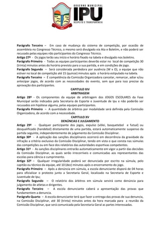 Parágrafo Terceiro – Em caso de mudança do sistema de competição, por ocasião de
assembleia no Congresso Técnico, o mesmo será divulgado via Ata e Boletim, e não poderá ser
recusado pelas equipes não participantes do Congresso Técnico.
Artigo 27º - Os jogos terão seu início e horário fixado na tabela e divulgado nos boletins.
Parágrafo Primeiro - Todas as equipes participantes deverão estar no local de competição 30
(trinta) minutos antes do horário previsto para a sua partida, e em condições de jogo.
Parágrafo Segundo – Será considerada perdedora por ausência (W x O), a equipe que não
estiver no local de competição até 15 (quinze) minutos após o horário estipulado na tabela.
Parágrafo Terceiro – É competência da Comissão Organizadora cancelar, remarcar, adiar e/ou
antecipar jogos, de acordo com as necessidades do evento, sem que para isso precise da
aprovação dos participantes.
CAPITULO XIV
ARBITRAGEM
Artigo 28º - Os componentes da equipe de arbitragem dos JOGOS ESCOLARES da Fase
Municipal serão indicados pela Secretaria de Esporte e Juventude de Ipu e não poderão ser
recusados em hipótese alguma, pelas equipes participantes.
Parágrafo Primeiro – A quantidade de árbitros por modalidade será definida pela Comissão
Organizadora, de acordo com a necessidade.
CAPITULO XV
DENÚNCIAS E JULGAMENTO
Artigo 29º - Qualquer participante dos jogos, expulso (vôlei, basquetebol e futsal) ou
desqualificado (handebol) diretamente de uma partida, estará automaticamente suspenso da
partida seguinte, independentemente de julgamento da Comissão Disciplinar.
Artigo 30º - A aplicação das sanções disciplinares ocorrerá em decorrência da gravidade da
infração a critério exclusivo da Comissão Disciplinar, tendo em vista o que consta nas súmulas
das competições ou em face dos relatórios das autoridades esportivas competentes.
Artigo 31º - As sanções disciplinares entrarão automaticamente em vigor a partir das decisões
da Comissão Disciplinar, as quais serão irrecorríveis e comunicadas aos representantes das
escolas para ciência e cumprimento.
Artigo 32º – Qualquer irregularidade poderá ser denunciada por escrito na súmula, pelo
capitão ou técnico da equipe, até 10 (dez) minutos após o encerramento do jogo.
Parágrafo Primeiro – Após a denúncia em súmula, a escola denunciante disporá de 04 horas
para oficializar o protesto junto a Secretaria Geral, localizado na Secretaria de Esporte e
Juventude de Ipu;
Parágrafo Segundo – O relatório dos árbitros em súmula servirá como denúncia para
julgamento de atletas e dirigentes.
Parágrafo Terceiro – A escola denunciante caberá a apresentação das provas que
fundamentem a denuncia.
Parágrafo Quarto – A escola denunciante terá que fazer a entrega das provas de sua denuncia,
na Comissão Disciplinar, até 30 (trinta) minutos antes da hora marcada para a reunião da
Comissão Disciplinar, que será comunicada pela Secretaria Geral as partes interessadas.
 