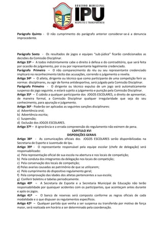 Parágrafo Quinto - O não cumprimento do parágrafo anterior considerar-se-á a denuncia
improcedente.
Parágrafo Sexto - Os resultados de jogos e equipes “sub-júdice” ficarão condicionados as
decisões da Comissão Disciplinar.
Artigo 33º – A todos indistintamente cabe o direito à defesa e do contraditório, que será feita
por ocasião do julgamento, por si ou por representante legalmente credenciado.
Parágrafo Primeiro – O não comparecimento do réu ou seu representante credenciado
implicará no reconhecimento tácito das acusações, correndo o julgamento a revelia.
Artigo 34º – O atleta, dirigente ou técnico que como participante de uma competição ferir as
normas disciplinares, ou agir de forma antidesportiva, será julgado pela Comissão Disciplinar.
Parágrafo Primeiro - O dirigente ou técnico expulso de um jogo será automaticamente
suspenso do jogo seguinte, e estará sujeito a julgamento e punição pela Comissão Disciplinar.
Artigo 35º – É cabido a qualquer participante dos JOGOS ESCOLARES, o direito de apresentar,
de maneira formal, a Comissão Disciplinar qualquer irregularidade que seja do seu
conhecimento, para apuração e julgamento.
Artigo 36º - Poderão ser aplicadas as seguintes sanções disciplinares:
a) Advertência oral;
b) Advertência escrita;
c) Suspensão;
d) Exclusão dos JOGOS ESCOLARES.
Artigo 37º – A ignorância e a errada compreensão do regulamento não eximem de pena.
CAPITULO XVI
DISPOSIÇÕES GERAIS
Artigo 38º - As comunicações oficiais dos JOGOS ESCOLARES serão disponibilizadas na
Secretaria de Esporte e Juventude de Ipu.
Artigo 39º - O representante responsável pela equipe escolar (chefe de delegação) será
responsabilizado:
a) Pela representação oficial de sua escola na abertura e nos locais de competição;
b) Pela conduta dos integrantes da delegação nos locais de competição;
c) Pela conservação dos locais de competição;
d) Pelas avarias causadas ao patrimônio de que se utilizarem;
e) Pelo cumprimento do dispositivo regulamento geral;
f) Pela comprovação das idades dos atletas pertencentes a sua escola;
g) Conferir boletins e tabelas periodicamente.
Artigo 40º – A Secretaria de Esporte e a Secretaria Municipal de Educação não terão
responsabilidade por quaisquer acidentes com os participantes, que aconteçam antes durante
e após os jogos.
Artigo 41º – O banco de reservas será composto conforme as regras oficiais de cada
modalidade e o que dispuser os regulamentos específicos.
Artigo 42º – Qualquer partida que venha a ser suspensa ou transferida por motivo de força
maior, será realizada em horário a ser determinado pela coordenação.
 