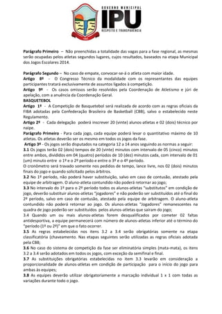Parágrafo Primeiro – Não preenchidas a totalidade das vagas para a fase regional, as mesmas
serão ocupadas pelos atletas segundos lugares, cujos resultados, baseados na etapa Municipal
dos Jogos Escolares 2014.
Parágrafo Segundo – No caso de empate, convocar-se-á o atleta com maior idade.
Artigo 8º - O Congresso Técnico da modalidade com os representantes das equipes
participantes tratará exclusivamente de assuntos ligados à competição.
Artigo 9º - Os casos omissos serão resolvidos pela Coordenação de Atletismo e júri de
apelação, com a anuência da Coordenação Geral.
BASQUETEBOL
Artigo 1º - A Competição de Basquetebol será realizada de acordo com as regras oficiais da
FIBA adotadas pela Confederação Brasileira de Basketball (CBB), salvo o estabelecido neste
Regulamento.
Artigo 2º - Cada delegação poderá inscrever 20 (vinte) alunos-atletas e 02 (dois) técnico por
naipe.
Parágrafo Primeiro - Para cada jogo, cada equipe poderá levar o quantitativo máximo de 10
atletas. Os atletas deverão ser os mesmo em todos os jogos da fase.
Artigo 3º - Os jogos serão disputados na categoria 12 a 14 anos seguindo as normas a seguir:
3.1 Os jogos terão 02 (dois) tempos de 20 (vinte) minutos com intervalo de 05 (cinco) minutos
entre ambos, divididos em 04 (quatro) períodos de 10 (dez) minutos cada, com intervalo de 01
(um) minuto entre o 1º e o 2º período e entre o 3º e o 4º período.
O cronômetro será travado somente nos pedidos de tempo, lance livre, nos 02 (dois) minutos
finais do jogo e quando solicitado pelos árbitros.
3.2 No 1º período, não poderá haver substituição, salvo em caso de contusão, atestado pela
equipe de arbitragem. O aluno-atleta contundido não poderá retornar ao jogo;
3.3 No intervalo do 1º para o 2º período todos os alunos-atletas “substitutos” em condição de
jogo, deverão substituir alunos-atletas “jogadores” e não poderão ser substituídos até o final do
2º período, salvo em caso de contusão, atestado pela equipe de arbitragem. O aluno-atleta
contundido não poderá retornar ao jogo. Os alunos-atletas “Jogadores” remanescentes na
quadra de jogo poderão ser substituídos pelos alunos-atletas que saíram do jogo;
3.4 Quando um ou mais alunos-atletas forem desqualificados por cometer 02 faltas
antidesportiva, a equipe permanecerá com número de alunos-atletas inferior até o término do
“período (1º ou 2º)” em que o fato ocorrer.
3.5 As regras estabelecidas nos itens 3.2 a 3.4 serão obrigatórias somente na etapa
classificatória (chaveamento. Nas etapas seguintes serão utilizadas as regras oficiais adotada
pela CBB;
3.6 No caso do sistema de competição da fase ser eliminatória simples (mata-mata), os itens
3.2 a 3.4 serão adotados em todos os jogos, com exceção da semifinal e final.
3.7 As substituições obrigatórias estabelecidas no item 3.3 levarão em consideração a
proporcionalidade de alunos-atletas em condição de participação para o início do jogo para
ambas às equipes;
3.8 As equipes deverão utilizar obrigatoriamente a marcação individual 1 x 1 com todas as
variações durante todo o jogo.
 