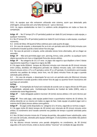 3.8.1. As equipes que não estiverem utilizando este sistema, assim que detectado pela
arbitragem, será punida com uma falta técnica (C – para o técnico).
3.8.2. As regras estabelecidas no item 3 e subitens serão obrigatórias em todas as fases da
competição.
Artigo 4º - No 1º tempo (1º e 2º períodos) poderá ser dado 01 (um) tempos a cada equipe, a
qualquer momento;
4.1. No 2º tempo (3º e 4º períodos) poderá ser dado 01 (um) tempos a cada equipe, a qualquer
momento;
4.2. Limite de faltas: 04 (quatro) faltas coletivas para cada quarto de jogo;
4.3. Em caso de empate, o desempate far-se-á em um período extra de 03 (três) minutos com
cronômetro travado quando a bola estiver fora de jogo.
4.4. No caso de persistir o empate, serão cobrados lances livres alternados, até se chegar ao
vencedor.
Artigo 5º - Não será permitido jogar com piercing, brinco, colar, presilha ou qualquer outro
objeto que ponha em risco a integridade física dos alunos-atletas.
Artigo 6º - Na categoria de 15 a 17 anos os jogos não seguirá o que dispõem o item 3 deste
regulamento especifico. E seguirá as regras da CBB.
6.1 Os jogos terão 02(dois) tempos de 20(vinte) minutos com intervalo de 05 (cinco) minutos
entre ambos, divididos em 04(quatro) períodos de 10(dez) minutos cada, com intervalo de
01(um) minuto entre o 1º e o 2º período e entre 3º e o 4º período. O cronômetro será travado
somente nos pedidos de tempo, lance livre, nos 02 (dois) minutos finais do jogo e quando
solicitado pelos árbitros.
6.2 - Em caso de empate, o desempate far-se-á em um período extra de 05(cinco) minutos
com cronômetro travado quando a bola estiver fora de jogo ou quantos forem necessários até
que haja um vencedor.
FUTSAL
Artigo 1º - A Competição de Futsal será realizada de acordo com as regras oficiais da FIFA para
a modalidade, adotada pela Confederação Brasileira de Futebol de Salão (CBFS), salvo o
estabelecido neste Regulamento.
Artigo 2º - Cada delegação poderá inscrever 20 (vinte) alunos-atletas e 01 (um) técnico por
naipe.
Artigo 3º - Para cada jogo, cada equipe poderá levar o quantitativo máximo de 10 atletas. Os
atletas deverão ser os mesmo em todos os jogos da fase. Cada equipe só poderá jogar com o
máximo de 02 (dois) alunos-atletas como goleiro.
Artigo 4º - Os jogos serão disputados na categoria 12 a 14 anos, seguindo as normas a seguir:
4.1 Os jogos terão 02 (dois) tempos de 20 (vinte) com intervalo de 05 (cinco) minutos entre
ambos. O cronômetro será travado somente nos pedidos de tempo e quando solicitado pelos
árbitros.
4.2. Nos 10 (dez) minutos iniciais do 1º tempo da partida, não poderá haver substituição, salvo
em caso de contusão, atestado pela equipe arbitragem. O aluno/atleta contundido não poderá
retornar a partida.
4.3. No décimo minuto teremos uma parada obrigatória no cronômetro, de 30 (trinta)
segundos a 01 (um) minuto, onde os alunos-atletas “reservas” em condição de jogo deverão
 