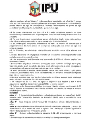 substituir os alunos-atletas “titulares” e não poderão ser substituídos até o final do 1º tempo,
salvo em caso de contusão, atestado pela equipe arbitragem. O aluno/atleta contundido não
poderá retornar ao jogo. Os alunos/atletas “titulares” remanescentes na quadra de jogo
poderão ser substituídos pelos alunos-atletas que saíram do jogo.
4.4 As regras estabelecidas nos itens 4.2 e 4.3 serão obrigatórias somente na etapa
classificatória (chaveamento). Nas etapas seguintes serão utilizadas as regras oficiais adotadas
pela CBFS;
4.5 No caso do sistema de competição da fase ser eliminatória simples (mata-mata), os itens
4.2 e 4.3 serão adotados em todos os jogos, com exceção da semifinal e final.
4.6 As substituições obrigatórias estabelecidas no item 3.3 levarão em consideração a
proporcionalidade de alunos-atletas em condição de participação para o início do jogo para
ambas às equipes.
4.7. No 2º tempo, as substituições estarão liberadas, seguindo a regra oficial adotada pela
CBFS.
5. No caso de empate em um jogo que deverá ter um vencedor no tempo regulamentar serão
adotados os seguintes procedimentos:
5.1 Para o desempate será disputada uma prorrogação de 05(cinco) minutos jogados, com
cronômetro corrido;
5.2 Persistindo o empate ao término da prorrogação, serão realizadas cobranças de 03 (três)
tiros livres diretos a gol, executados da marca penal, alternadamente, a serem cobrados por
todos os alunos-atletas relacionados em súmula, exceto os expulsos.
5.3 Ainda persistindo o empate, serão cobrados tantos tiros livres diretos a gol quanto
necessários, executado da marca penal, alternadamente, por diferentes atletas em condição de
jogo, até que haja um vencedor.
6. Não será permitido jogar com piercing, brinco, colar, presilha ou qualquer outro objeto que
ponha em risco a integridade física dos alunos-atletas.
7. Na categoria de 15 a 17 anos os jogos não seguirão o que dispõem o item 4 deste
regulamento especifico. E seguirá as regras da CBFS e as normas a seguir:
7.1. Os jogos serão disputados em 02(dois) tempos de 20(vinte) minutos com intervalo de 05
(cinco) minutos. O cronômetro será travado somente nos pedidos de tempo e quando
solicitado pelos árbitros.
HANDEBOL
Artigo 1º - A Competição de Handebol será realizada de acordo com as regras oficiais da IHF,
adotadas pela Confederação Brasileira de Handebol (CBHb), salvo o estabelecido neste
Regulamento.
Artigo 2º - Cada delegação poderá inscrever 20 (vinte) alunos-atletas e 01 (um) técnico por
naipe.
Artigo 3º - Para cada jogo, cada equipe poderá levar o quantitativo máximo de 12 atletas. Os
atletas deverão ser os mesmo em todos os jogos da fase. Cada equipe só poderá jogar com o
máximo de 02 (dois) alunos-atletas como goleiro.
Artigo 4º - Os jogos serão disputados na categoria de 12 a 14 anos seguindo as normas a
seguir:
4.1 Deverá seguir as determinações descritas no Artigo 16º do regulamento geral.
 