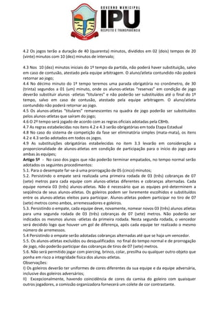 4.2 Os jogos terão a duração de 40 (quarenta) minutos, divididos em 02 (dois) tempos de 20
(vinte) minutos com 10 (dez) minutos de intervalo;
4.3 Nos 10 (dez) minutos iniciais do 1º tempo da partida, não poderá haver substituição, salvo
em caso de contusão, atestado pela equipe arbitragem. O aluno/atleta contundido não poderá
retornar ao jogo;
4.4 No décimo minuto do 1º tempo teremos uma parada obrigatória no cronômetro, de 30
(trinta) segundos a 01 (um) minuto, onde os alunos-atletas “reservas” em condição de jogo
deverão substituir alunos -atletas “titulares” e não poderão ser substituídos até o final do 1º
tempo, salvo em caso de contusão, atestado pela equipe arbitragem. O aluno/atleta
contundido não poderá retornar ao jogo.
4.5 Os alunos-atletas “titulares” remanescentes na quadra de jogo poderão ser substituídos
pelos alunos-atletas que saíram do jogo;
4.6 O 2º tempo será jogado de acordo com as regras oficiais adotadas pela CBHb.
4.7 As regras estabelecidas nos itens 4.2 e 4.3 serão obrigatórias em toda Etapa Estadual
4.8 No caso do sistema de competição da fase ser eliminatória simples (mata-mata), os itens
4.2 e 4.3 serão adotados em todos os jogos.
4.9 As substituições obrigatórias estabelecidas no item 3.3 levarão em consideração a
proporcionalidade de alunos-atletas em condição de participação para o início do jogo para
ambas às equipes;
Artigo 5º - No caso dos jogos que não poderão terminar empatados, no tempo normal serão
adotados os seguintes procedimentos:
5.1. Para o desempate far-se-á uma prorrogação de 05 (cinco) minutos;
5.2. Persistindo o empate será realizada uma primeira rodada de 03 (três) cobranças de 07
(sete) metros para cada equipe com alunos-atletas diferentes e cobranças alternadas. Cada
equipe nomeia 03 (três) alunos-atletas. Não é necessário que as equipes pré-determinem a
seqüência de seus alunos-atletas. Os goleiros podem ser livremente escolhidos e substituídos
entre os alunos-atletas eleitos para participar. Alunos-atletas podem participar no tiro de 07
(sete) metros como ambos, arremessadores e goleiros.
5.3. Persistindo o empate, cada equipe deve, novamente, nomear novos 03 (três) alunos atletas
para uma segunda rodada de 03 (três) cobranças de 07 (sete) metros. Não poderão ser
indicados os mesmos alunos -atletas da primeira rodada. Nesta segunda rodada, o vencedor
será decidido logo que houver um gol de diferença, após cada equipe ter realizado o mesmo
número de arremessos.
5.4 Persistindo o empate serão adotadas cobranças alternadas até que se haja um vencedor.
5.5. Os alunos-atletas excluídos ou desqualificados no final do tempo normal e de prorrogação
de jogo, não poderão participar das cobranças de tiros de 07 (sete) metros.
5.6. Não será permitido jogar com piercing, brinco, colar, presilha ou qualquer outro objeto que
ponha em risco a integridade física dos alunos-atletas.
Observações:
I) Os goleiros deverão ter uniformes de cores diferentes da sua equipe e da equipe adversária,
inclusive dos goleiros adversários;
II) Excepcionalmente, havendo coincidência de cores da camisa do goleiro com quaisquer
outros jogadores, a comissão organizadora fornecerá um colete de cor contrastante.
 
