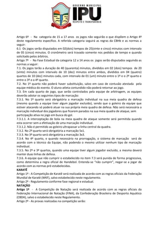 Artigo 6º - Na categoria de 15 a 17 anos os jogos não seguirão o que dispõem o Artigo 4º
deste regulamento especifico. A referida categoria seguirá as regras da CBHb e as normas a
seguir:
6.1 Os jogos serão disputados em 02(dois) tempos de 25(vinte e cinco) minutos com intervalo
de 05 (cinco) minutos. O cronômetro será travado somente nos pedidos de tempo e quando
solicitado pelos árbitros.
Artigo 7º - Na Fase Estadual da categoria 12 a 14 anos os jogos serão disputados seguindo as
normas a seguir:
7.1. Os jogos terão a duração de 40 (quarenta) minutos, divididos em 02 (dois) tempos de 20
(vinte) minutos com intervalo de 10 (dez) minutos entre ambos, divididos em 04 (quatro)
quartos de 10 (dez) minutos cada, com intervalo de 01 (um) minuto entre o 1º e o 2º quarto e
entre o 3º e o 4º quarto.
7.2. No 1º quarto não poderá haver substituição, salvo em caso de contusão atestada pela
equipe médica do evento. O aluno-atleta contundido não poderá retornar ao jogo.
7.3. Em cada quarto de jogo, que serão controlados pela equipe de arbitragem, as equipes
deverão adotar os seguintes tipos de marcação:
7.3.1. No 1º quarto será obrigatória a marcação individual na sua meia quadra de defesa
(mesmo quando a equipe tiver algum jogador excluído), sendo que o goleiro da equipe que
estiver atacando só poderá atuar na sua própria meia quadra de defesa. Não será necessária a
marcação individual dos jogadores que ficarem parados na sua meia quadra de ataque, sem
participação ativa no jogo em busca do gol.
7.3.1.1. A interceptação de bola na meia quadra de ataque somente será permitida quando
esta ocorrer sem a efetivação de uma marcação individual.
7.3.1.2. Não é permitido ao goleiro ultrapassar a linha central da quadra.
7.3.2. No 2º quarto será obrigatória a marcação 5x1.
7.3.3. No 3º quarto será obrigatória a marcação 3x3.
7.3.4. No 4º quarto, e quando necessário na prorrogação, o sistema de marcação será de
acordo com o técnico da Equipe, não podendo o mesmo utilizar nenhum tipo de marcação
individual.
7.3.5. No 2º e 3º quartos, quando uma equipe tiver algum jogador excluído, a mesma deverá
manter duas linhas de defesa.
7.3.6. A equipe que não cumprir o estabelecido no item 7.3 será punida de forma progressiva,
como determina a regra oficial de Handebol. Entenda-se “não cumprir”, negar-se a jogar de
acordo com as normas pré-estabelecidas.
KARATÊ
Artigo 1º - A Competição de Karatê será realizada de acordo com as regras oficiais da Federação
Mundial de Karatê (WKF), salvo estabelecido neste regulamento.
Artigo 2º - Regulamento conforme fase regional e estadual.
NATAÇÃO
Artigo 1º - A Competição de Natação será realizada de acordo com as regras oficiais da
Federação Internacional de Natação (FINA), da Confederação Brasileira de Desporto Aquático
(CBDA), salvo o estabelecido neste Regulamento.
Artigo 2º - As provas realizadas na competição serão:
 