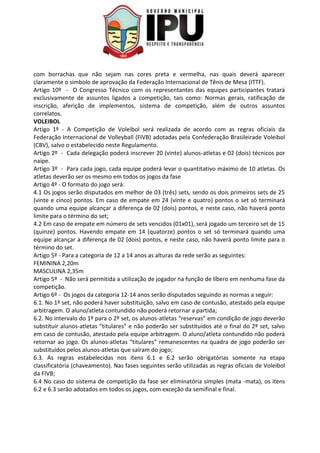 com borrachas que não sejam nas cores preta e vermelha, nas quais deverá aparecer
claramente o símbolo de aprovação da Federação Internacional de Tênis de Mesa (ITTF).
Artigo 10º - O Congresso Técnico com os representantes das equipes participantes tratará
exclusivamente de assuntos ligados a competição, tais como: Normas gerais, ratificação de
inscrição, aferição de implementos, sistema de competição, além de outros assuntos
correlatos.
VOLEIBOL
Artigo 1º - A Competição de Voleibol será realizada de acordo com as regras oficiais da
Federação Internacional de Volleyball (FIVB) adotadas pela Confederação Brasileirade Voleibol
(CBV), salvo o estabelecido neste Regulamento.
Artigo 2º - Cada delegação poderá inscrever 20 (vinte) alunos-atletas e 02 (dois) técnicos por
naipe.
Artigo 3º - Para cada jogo, cada equipe poderá levar o quantitativo máximo de 10 atletas. Os
atletas deverão ser os mesmo em todos os jogos da fase
Artigo 4º - O formato do jogo será:
4.1 Os jogos serão disputados em melhor de 03 (três) sets, sendo os dois primeiros sets de 25
(vinte e cinco) pontos. Em caso de empate em 24 (vinte e quatro) pontos o set só terminará
quando uma equipe alcançar a diferença de 02 (dois) pontos, e neste caso, não haverá ponto
limite para o término do set;
4.2 Em caso de empate em número de sets vencidos (01x01), será jogado um terceiro set de 15
(quinze) pontos. Havendo empate em 14 (quatorze) pontos o set só terminará quando uma
equipe alcançar a diferença de 02 (dois) pontos, e neste caso, não haverá ponto limite para o
término do set.
Artigo 5º - Para a categoria de 12 a 14 anos as alturas da rede serão as seguintes:
FEMININA 2,20m
MASCULINA 2,35m
Artigo 5º - Não será permitida a utilização de jogador na função de líbero em nenhuma fase da
competição.
Artigo 6º - Os jogos da categoria 12-14 anos serão disputados seguindo as normas a seguir:
6.1. No 1º set, não poderá haver substituição, salvo em caso de contusão, atestado pela equipe
arbitragem. O aluno/atleta contundido não poderá retornar a partida;
6.2. No intervalo do 1º para o 2º set, os alunos-atletas “reservas” em condição de jogo deverão
substituir alunos-atletas “titulares” e não poderão ser substituídos até o final do 2º set, salvo
em caso de contusão, atestado pela equipe arbitragem. O aluno/atleta contundido não poderá
retornar ao jogo. Os alunos-atletas “titulares” remanescentes na quadra de jogo poderão ser
substituídos pelos alunos-atletas que saíram do jogo;
6.3. As regras estabelecidas nos itens 6.1 e 6.2 serão obrigatórias somente na etapa
classificatória (chaveamento). Nas fases seguintes serão utilizadas as regras oficiais de Voleibol
da FIVB;
6.4 No caso do sistema de competição da fase ser eliminatória simples (mata -mata), os itens
6.2 e 6.3 serão adotados em todos os jogos, com exceção da semifinal e final.
 