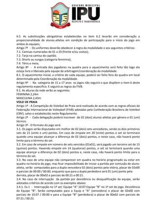 6.5. As substituições obrigatórias estabelecidas no item 6.2 levarão em consideração a
proporcionalidade de alunos-atletas em condição de participação para o início do jogo em
ambas às equipes;
Artigo 7º - Os uniformes deverão obedecer à regra da modalidade e aos seguintes critérios:
7.1. Camisas numeradas de 01 a 20 (frente e/ou costas);
7.2. Tarja na camisa do capitão.
7.3. Shorts ou sungas (categoria feminina);
7.4. Tênis e meia;
Artigo 8º - A entrada dos jogadores na quadra para o aquecimento será feita tão logo ela
esteja livre e liberada pela equipe de arbitragem/coordenação da modalidade.
8.1. O aquecimento inicial, a critério de cada equipe, poderá ser feito fora da quadra em local
determinado pela Coordenação da modalidade.
Artigo 9º - Na categoria de 15 a 17 anos os jogos não seguirá o que dispõem o item 6 deste
regulamento especifico. E seguirá as regras da FIVB.
9.1. As alturas da rede serão as seguintes:
FEMININA 2,24m
MASCULINA 2,43m
VOLEI DE PRAIA
Artigo 1º - A Competição de Voleibol de Praia será realizada de acordo com as regras oficiais da
Federação Internacional de Volleyball (FIVB) adotadas pela Confederação Brasileira de Voleibol
(CBV), salvo o estabelecido neste Regulamento.
Artigo 2º - Cada delegação poderá inscrever de 02 (dois) alunos-atletas por gênero e 01 (um)
técnico.
Artigo 3º - O formato do jogo será:
3.1. Os jogos serão disputados em melhor de 02 (dois) sets vencedores, sendo os dois primeiros
sets de 21 (vinte e um) pontos. Em caso de empate em 20 (vinte) pontos o set só terminará
quando uma equipe alcançar a diferença de 02 (dois) pontos, e neste caso, não haverá ponto
limite para o término do set.
3.2. Em caso de empate em número de sets vencidos (01x01), será jogado um terceiro set de 15
(quinze) pontos. Havendo empate em 14 (quatorze) pontos, o set só terminará quando uma
equipe alcançar a diferença de 02 (dois) pontos e, neste caso, não haverá ponto limite para o
término do set.
3.3. No caso de uma equipe não comparecer em quadra no horário programado ou estar em
quadra no horário do jogo, mas ficar impossibilitada de iniciar a partida por contusão de aluno-
atleta, serão computados para a dupla vencedora 02 (dois) pontos pela vitória, placar de 02x00
e parciais de 00:00 / 00:00, enquanto que para a dupla perdedora será 01 (um) ponto pela
derrota, placar de 00x02 e parciais de 00:21 e 00:21.
3.4. No caso de interrupção da partida por desistência ou desqualificação da equipe, serão
adotados critérios de acordo com os exemplos abaixo:
3.4.1. Ex.1 - Interrupção no 1º set: Equipe “A” 10:07 Equipe “B” no 1º set do jogo. Desistência
da Equipe “B”. Serão computados para a Equip e “A” (vencedora) o placar de 02x00 com
parciais de 10:07 / 00:00 e para a Equipe “B” (perdedora) o placar de 00x02 com parciais de
07:21 / 00:21.
 