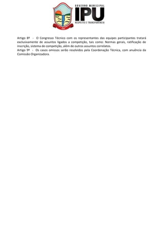 Artigo 8º - O Congresso Técnico com os representantes das equipes participantes tratará
exclusivamente de assuntos ligados a competição, tais como: Normas gerais, ratificação de
inscrição, sistema de competição, além de outros assuntos correlatos.
Artigo 9º - Os casos omissos serão resolvidos pela Coordenação Técnica, com anuência da
Comissão Organizadora.
 