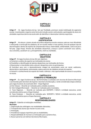 CAPÍTULO I
FINALIDADE
Artigo 1º - Os Jogos Escolares do Ipu tem por finalidade, promover ampla mobilização do segmento
escolar, incentivando o esporte como forma de inclusão social e estimulando a participação do aluno em
atividades esportivas dentro da escola além de identificar e desenvolver talentos esportivos.
CAPÍTULO II
JUSTIFICATIVA
Artigo 2º - Ao educar o jovem através da prática desportiva escolar estamos cada vez mais difundindo
e reforçando a construção da cidadania, de um mundo melhor e mais pacífico, livre de qualquer tipo de
discriminação e dentro do espírito de compreensão mútua, fraternidade, solidariedade, cultura da paz e
fair-play (jogo limpo). Através das atividades desportivas, crianças e jovens constroem seus valores,
seus conceitos, socializam-se e, principalmente, vivem as realidades.
CAPÍTULO III
OBJETIVOS
Artigo 3º - Os Jogos Escolares do Ipu têm por objetivos:
a) Fomentar a prática do esporte nas instituições de ensino;
b) Possibilitar a identificação de talentos desportivos nas Instituições de Ensino;
c) Desenvolver o intercâmbio sócio-cultural e desportivo entre os participantes;
d) Contribuir para com o desenvolvimento integral do aluno/atleta como ser social, autônomo,
democrático e participante, estimulando o pleno exercício da cidadania através do esporte;
e) Garantir o conhecimento do esporte de modo a oferecer, mais oportunidade de acesso à sua prática
na escola.
CAPÍTULO IV
FOMENTO E PROMOÇÃO
Artigo 4º - Os Jogos Escolares do Ipu são fomentadas e custeadas com recursos do Governo Municipal
e promovidos pela Secretaria de Esporte e Secretaria da Educação, e serão consideradas etapas seletivas
para Jogos Escolares da Juventude 2015 – Etapa Regional:
a) Inter-Classes – Deverão ser realizadas pelas unidades escolares;
b) Inter-Colegial (Municipal) – Deverão ser realizadas pelos municípios;
c) Fases Regionais – Deverão ser realizada pela SESPORTE / SEDUC e entidade executora, sendo
considerada seletiva para a Etapa Estadual;
d) Fases Estaduais – Deverão ser realizadas pela SESPORTE / SEDUC e entidade executora, sendo
considerada seletiva para as Etapas Nacionais.
CAPÍTULO V
RESPONSABILIDADES
Artigo 5º – Caberão as instituições envolvidas:
Município
1. Organização das arbitragens nas modalidades oferecidas;
2. Transporte dos alunos que moram na zona rural;
3. Premiação;
4. Providenciar espaços esportivos para as modalidades;
5. Responsabilidade de inscrever as instituições para a próxima fase;
6. Buscar parcerias com demais Secretarias Municipais;
 