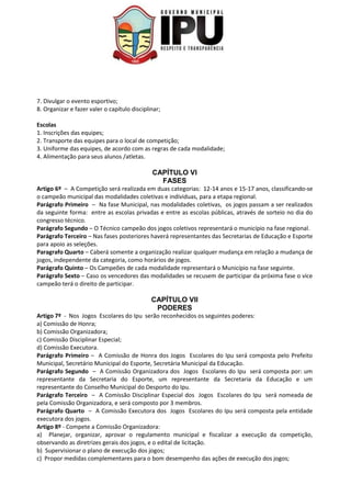7. Divulgar o evento esportivo;
8. Organizar e fazer valer o capítulo disciplinar;
Escolas
1. Inscrições das equipes;
2. Transporte das equipes para o local de competição;
3. Uniforme das equipes, de acordo com as regras de cada modalidade;
4. Alimentação para seus alunos /atletas.
CAPÍTULO VI
FASES
Artigo 6º – A Competição será realizada em duas categorias: 12-14 anos e 15-17 anos, classificando-se
o campeão municipal das modalidades coletivas e individuas, para a etapa regional.
Parágrafo Primeiro – Na fase Municipal, nas modalidades coletivas, os jogos passam a ser realizados
da seguinte forma: entre as escolas privadas e entre as escolas públicas, através de sorteio no dia do
congresso técnico.
Parágrafo Segundo – O Técnico campeão dos jogos coletivos representará o município na fase regional.
Parágrafo Terceiro – Nas fases posteriores haverá representantes das Secretarias de Educação e Esporte
para apoio as seleções.
Paragrafo Quarto – Caberá somente a organização realizar qualquer mudança em relação a mudança de
jogos, independente da categoria, como horários de jogos.
Parágrafo Quinto – Os Campeões de cada modalidade representará o Município na fase seguinte.
Parágrafo Sexto – Caso os vencedores das modalidades se recusem de participar da próxima fase o vice
campeão terá o direito de participar.
CAPÍTULO VII
PODERES
Artigo 7º - Nos Jogos Escolares do Ipu serão reconhecidos os seguintes poderes:
a) Comissão de Honra;
b) Comissão Organizadora;
c) Comissão Disciplinar Especial;
d) Comissão Executora.
Parágrafo Primeiro – A Comissão de Honra dos Jogos Escolares do Ipu será composta pelo Prefeito
Municipal, Secretário Municipal do Esporte, Secretária Municipal da Educação.
Parágrafo Segundo – A Comissão Organizadora dos Jogos Escolares do Ipu será composta por: um
representante da Secretaria do Esporte, um representante da Secretaria da Educação e um
representante do Conselho Municipal do Desporto do Ipu.
Parágrafo Terceiro – A Comissão Disciplinar Especial dos Jogos Escolares do Ipu será nomeada de
pela Comissão Organizadora, e será composto por 3 membros.
Parágrafo Quarto – A Comissão Executora dos Jogos Escolares do Ipu será composta pela entidade
executora dos jogos.
Artigo 8º - Compete a Comissão Organizadora:
a) Planejar, organizar, aprovar o regulamento municipal e fiscalizar a execução da competição,
observando as diretrizes gerais dos jogos, e o edital de licitação.
b) Supervisionar o plano de execução dos jogos;
c) Propor medidas complementares para o bom desempenho das ações de execução dos jogos;
 