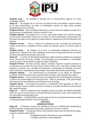 Parágrafo Sexto - No Handebol é liberado para os alunos/atletas jogarem em outra
modalidade coletiva.
Artigo 15º – Na categoria de 12 a 14 anos, em todas as fases, será exigido o numero mínimo
de 10 (dez) alunos/atletas em todas as modalidades coletivas por jogo, sendo condição
obrigatória para início da partida.
Parágrafo Primeiro – Caso instituições não tenham o numero de alunos exigidos ao artigo 15º e
comprove junto a organização, a mesma resolverá o caso.
Parágrafo Segundo – Na categoria 12 a 14 anos, cada equipe coletiva terá o direito de jogar
com 08 (oito) alunos/atletas apenas em um jogo da etapa classificatória (chaveamento) da
Municipal. Nos jogos na fase regional e estadual seguirá o regulamento oficial do Ministério dos
Esportes.
Parágrafo Terceiro – Caso o sistema de competição da fase municipal seja eliminatória
simples (mata-mata), o parágrafo anterior poderá ser adotado apenas no primeiro jogo da
equipe.
Parágrafo Quarto - Na categoria 12-14 anos, as substituições obrigatórias descritas nos
regulamentos específicos de cada modalidade, devem ocorrer proporcionalmente ao número
de atletas participantes das equipes adversárias.
Artigo 16º - A Carteira de Identidade (expedida por órgão estadual ou federal) ou passaporte
são os documentos que darão condição de participação aos alunos/atletas na competição,
sendo seu porte e apresentação nos jogos de caráter obrigatório.
Parágrafo Primeiro – Na fase municipal, regional, Estadual e Nacional só poderá participar os
alunos/atletas que tenham RG. Caso alunos tenham tirado o RG e não tenha recebido ainda
poderão se inscrever com a Certidão de Nascimento e Declaração da Instituição de Ensino,
onde o Gestr(a) se responsabilizará de entregar a Xerox deste documento quando chegar.
Parágrafo Segundo – Um representante da coordenação ou da equipe de arbitragem
procederá à conferência das Carteiras de Identidade em todas as participações dos atletas.
Parágrafo Terceiro – Para a função de técnico ou preparador físico será obrigatória apresentar
a carteira do Conselho Regional de Educação Física -CREF na competição, a não apresentação
deste documento impossibilitará sua permanência na área de jogo.
Parágrafo Quarto - Na ausência do professor ou preparador físico registrado no CREF, só
poderá compor o banco os atletas inscritos na súmula, e as funções de técnico serão exercidas
pelo capitão da equipe.
Artigo 17º - Nenhum componente das delegações poderá participar das JOGOS ESCOLARES
2015 sem que seu nome conste na inscrição feita pelo responsável, salvo casos excepcionais,
com aprovação da Coordenação Geral.
Parágrafo Único – É OBRIGATÓRIA a apresentação da ficha de inscrição devidamente assinada
e carimbada pelo(a) diretor(a) no dia da competição.
CAPITULO X
CONGRESSO TÉCNICO
Artigo 18º - O Congresso Técnico será realizado em data a ser definida pela coordenação e
poderão participar representantes das escolas, professores, técnicos e árbitros.
Parágrafo Primeiro – O Congresso Técnico será realizado sempre antes de cada fase dos jogos,
e seguirá a seguinte ordem do dia:
a) Divulgação das formas de disputa em cada modalidade;
b) Instruções específicas a cada modalidade;
 