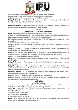 c) Delimitação dos atletas da ficha de inscrição que participarão da fase;
d) Sorteio das escolas para competição dos grupos nas modalidades;
e) Outros assuntos de interesse geral, com referência aos jogos.
Parágrafo Segundo – No Congresso Técnico só terá direito a voto o representante legal da
Unidade Escolar, que esteja inscrito na modalidade.
Parágrafo Terceiro – Qualquer resolução tomada na ocasião do Congresso Técnico será
relatada em Ata, e deverá ser aplicada na sua respectiva fase.
CAPITULO XI
PREMIAÇÃO E CERIMÔNIA DE ABERTURA
Artigo 19º - Serão concedidos os seguintes prêmios aos participantes:
a) Para as modalidades coletivas – Medalhas de ouro para os campeões, medalhas de prata
para vice campeões e medalhas de bronze para terceiro colocados.
b) Para as modalidades individuais – Medalhas de 1º, 2º e 3º lugares em cada prova e naipe
disputados.
c) Troféus para as escolas que mais pontuarem.
Parágrafo Primeiro – Premiação de todas as modalidades será dia 28, as 18:00 horas, na praça
de Iracema.
Parágrafo Segundo – As escolas vencedoras se responsabilizarão pelo o transporte de seus
atletas/alunos para o dia da premiação.
Parágrafo Terceiro - A pontuação seguirá da seguinte forma: Campeão da modalidade e ou
prova marcará três (3) pontos, vice campeão dois (2) pontos e terceiro um (1) ponto.
d) Quite esportivo para escola que mais pontuar.
Artigo 20º - A Cerimônia de Abertura será realizada no dia, local e horário a confirmar pela
coordenação;
Parágrafo Primeiro – A participação na cerimônia de abertura é obrigatória para todas as
escolas inscritas.
Parágrafo Segundo – As delegações deverão comparecer à cerimônia, devidamente
uniformizadas, sendo que a definição do número de participantes por delegação será decidida
na ocasião do Congresso Técnico.
Parágrafo Terceiro – A cerimônia de premiação será organizada de acordo com a
programação estabelecida pela coordenação.
Parágrafo Quarto – Cada escola ficará responsável pela sua bandeira.
Parágrafo Quinto – Uma escola, a definir no dia do congresso técnico, escolherá um
aluno/atleta para fazer o juramento esportivo.
CAPÍTULO XII
NORMAS TÉCNICAS
Artigo 21º - Os jogos serão regidos pelas Regras Oficiais de cada modalidade, de suas
respectivas Confederações e pelo que dispuser este Regulamento.
Artigo 22º - Os jogos serão regidos pelo sistema de pontos ganhos, obedecendo-se os
seguintes critérios:
a) 03 (três) pontos por VITÓRIA;
b) 01 (um) ponto por EMPATE;
c) 00 (zero) ponto por DERROTA;
Artigo 23º - A equipe que vencer por WxO terá computado a seu favor o maior placar de sua
chave, que servirá para critério de classificação.
 