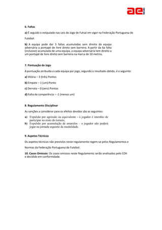 6. Faltas
a) É seguido o estipulado nas Leis de Jogo de Futsal em vigor na Federação Portuguesa de
Futebol.
b) A equipa pode dar 5 faltas acumuladas sem direito da equipa
adversária a pontapé de livre direto sem barreira. A partir da 6a falta
(inclusive) acumulada de uma equipa, a equipa adversária tem direito a
um pontapé de livre direto sem barreira na marca de 10 metros.
7. Pontuação de Jogo
A pontuação atribuída a cada equipa por jogo, segundo o resultado obtido, é a seguinte:
a) Vitória – 3 (três) Pontos
b) Empate – 1 (um) Ponto
c) Derrota – 0 (zero) Pontos
d) Falta de comparência – -1 (menos um)
8. Regulamento Disciplinar
As sanções a considerar para os efeitos devidos são as seguintes:
a) Expulsão por agressão ou equivalente - o jogador é interdito de
participar no resto do torneio;
b) Expulsão por acumulação de amarelos – o jogador não poderá
jogar na jornada seguinte da modalidade.
9. Aspetos Técnicos
Os aspetos técnicos não previstos neste regulamento regem-se pelos Regulamentos e
Normas da Federação Portuguesa de Futebol.
10. Casos Omissos: Os casos omissos neste Regulamento serão analisados pelo COII
e decidido em conformidade.
 