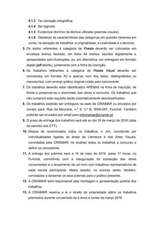 4.1.3 Ter correção ortográfica;
4.1.4 Ser legíveis;
4.1.5 Evidenciar domínio da técnica utilizada (poemas visuais);
4.1.6 Obedecer às características das categorias em questão (teremos em
conta, na seriação de trabalhos: a originalidade, a criatividade e a técnica).
5. Os textos referentes à categoria de Poesia deverão ser colocados em
envelope branco fechado, em folha A4 branca, escritos digitalmente e
apresentados sem ilustrações, ou, em alternativa, ser entregues em formato
digital (pdf aberto), juntamente com a ficha de inscrição.
6. Os trabalhos referentes à categoria de Poesia Visual deverão ser
concebidos em formato A3 e apenas num dos lados, datilografados ou
manuscritos, com arranjo gráfico original criado pelo concorrente.
7. Os trabalhos deverão estar identificados APENAS na ficha de inscrição, de
forma a preservar-se o anonimato das obras a concurso. Os trabalhos que
não cumpram este requisito serão automaticamente desclassificados.
8. Os trabalhos poderão ser entregues na sede da CRIAMAR ou enviados por
correio para: Rua da Mouraria, n.º 9, 3.º B, 9000-047, Funchal. Também
poderão ser enviados por email para infocriamar@criamar.pt.
9. O prazo de entrega dos trabalhos será até ao dia 16 de março de 2016 (data
de carimbo dos CTT).
10. Depois de rececionados todos os trabalhos, o Júri, constituído por
individualidades ligadas às áreas da Literatura e das Artes Visuais,
convidadas pela CRIAMAR, irá analisar todos os trabalhos a concurso e
definir os vencedores.
11. A entrega dos prémios será a 14 de maio de 2016, pelas 17 horas, no
Funchal, coincidindo com a inauguração da exposição das obras
concorrentes e o lançamento de um livro com trabalhos representativos de
cada escola participante. Nesta sessão, os autores serão, também,
convidados a declamar os seus poemas para o público presente.
12. A CRIAMAR será responsável pela montagem e apresentação pública dos
trabalhos.
13. A CRIAMAR reserva a si o direito de propriedade sobre os trabalhos
premiados durante um período de 5 anos a contar de março 2016.
 