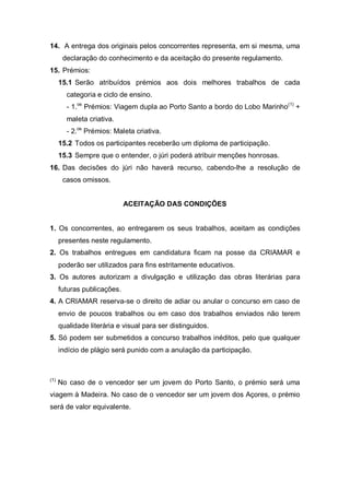 14. A entrega dos originais pelos concorrentes representa, em si mesma, uma
declaração do conhecimento e da aceitação do presente regulamento.
15. Prémios:
15.1 Serão atribuídos prémios aos dois melhores trabalhos de cada
categoria e ciclo de ensino.
- 1.os
Prémios: Viagem dupla ao Porto Santo a bordo do Lobo Marinho(1)
+
maleta criativa.
- 2.os
Prémios: Maleta criativa.
15.2 Todos os participantes receberão um diploma de participação.
15.3 Sempre que o entender, o júri poderá atribuir menções honrosas.
16. Das decisões do júri não haverá recurso, cabendo-lhe a resolução de
casos omissos.
ACEITAÇÃO DAS CONDIÇÕES
1. Os concorrentes, ao entregarem os seus trabalhos, aceitam as condições
presentes neste regulamento.
2. Os trabalhos entregues em candidatura ficam na posse da CRIAMAR e
poderão ser utilizados para fins estritamente educativos.
3. Os autores autorizam a divulgação e utilização das obras literárias para
futuras publicações.
4. A CRIAMAR reserva-se o direito de adiar ou anular o concurso em caso de
envio de poucos trabalhos ou em caso dos trabalhos enviados não terem
qualidade literária e visual para ser distinguidos.
5. Só podem ser submetidos a concurso trabalhos inéditos, pelo que qualquer
indício de plágio será punido com a anulação da participação.
(1)
No caso de o vencedor ser um jovem do Porto Santo, o prémio será uma
viagem à Madeira. No caso de o vencedor ser um jovem dos Açores, o prémio
será de valor equivalente.
 