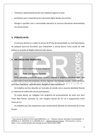 2
− Fomentar o desenvolvimento de uma cidadania regional e local;
− Sensibilizar para a importância do tratamento digno devido aos animais;
− Divulgar e partilhar com a comunidade educativa os recursos educativos desenvolvidos
nas várias escolas.
3. PÚBLICO-ALVO
O concurso destina-se a todos os alunos do 4º ano de escolaridade, ou nível equivalente,
de qualquer percurso formativo, que frequentem o ensino diurno numa escola da rede
pública ou privada da Região Autónoma dos Açores.
4. NATUREZA DOS TRABALHOS
Serão admitidos trabalhos de duas categorias:
4.1. Texto com desenho ilustrado
Serão admitidos a concurso textos escritos, originais e redigidos individualmente, que
incidam sobre o tema da campanha, de teor regional e de tipologia variada – texto narrativo,
descritivo, expositivo, argumentativo, dialogal ou retórico/literário1
.
Os trabalhos escritos deverão ser ilustrados de acordo com o assunto abordado ficando
os materiais ao critério dos alunos participantes.
Os textos devem ser redigidos num programa de processamento de texto com letra
Times New Roman, tamanho 12, com margens laterais de 2,5 cm e espaçamento entre
linhas de 1,5.
Os trabalhos que não respeitarem estas características deverão ser eliminados já na Fase
Escolar.
1
Tipos textuais de Werlich (1973), (apud MARCUSHI, L. A.. – “Gêneros Textuais: definição e funcionalidade”, in
DIONÍSIO, A. P., MACHADO, A. R. e BEZERRA, M. A.. – Gêneros Textuais e Ensino. – Rio de Janeiro: Lucerna,
2005, 3.ª ed.), complementados pela tipologia de Jean-Michel Adam (1985).
 