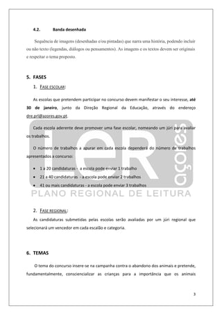 3
4.2. Banda desenhada
Sequência de imagens (desenhadas e/ou pintadas) que narra uma história, podendo incluir
ou não texto (legendas, diálogos ou pensamentos). As imagens e os textos devem ser originais
e respeitar o tema proposto.
5. FASES
1. FASE ESCOLAR:
As escolas que pretendem participar no concurso devem manifestar o seu interesse, até
30 de janeiro, junto da Direção Regional da Educação, através do endereço
dre.prl@azores.gov.pt.
Cada escola aderente deve promover uma fase escolar, nomeando um júri para avaliar
os trabalhos.
O número de trabalhos a apurar em cada escola dependerá do número de trabalhos
apresentados a concurso:
• 1 a 20 candidaturas - a escola pode enviar 1 trabalho
• 21 a 40 candidaturas - a escola pode enviar 2 trabalhos
• 41 ou mais candidaturas - a escola pode enviar 3 trabalhos
2. FASE REGIONAL:
As candidaturas submetidas pelas escolas serão avaliadas por um júri regional que
selecionará um vencedor em cada escalão e categoria.
6. TEMAS
O tema do concurso insere-se na campanha contra o abandono dos animais e pretende,
fundamentalmente, consciencializar as crianças para a importância que os animais
 