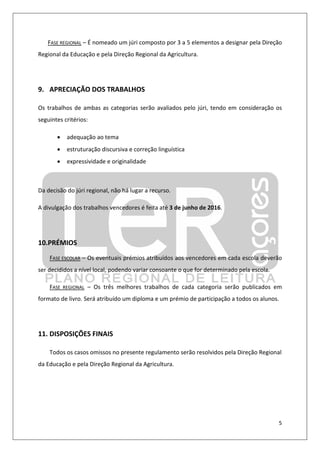 5
FASE REGIONAL – É nomeado um júri composto por 3 a 5 elementos a designar pela Direção
Regional da Educação e pela Direção Regional da Agricultura.
9. APRECIAÇÃO DOS TRABALHOS
Os trabalhos de ambas as categorias serão avaliados pelo júri, tendo em consideração os
seguintes critérios:
• adequação ao tema
• estruturação discursiva e correção linguística
• expressividade e originalidade
Da decisão do júri regional, não há lugar a recurso.
A divulgação dos trabalhos vencedores é feita até 3 de junho de 2016.
10.PRÉMIOS
FASE ESCOLAR – Os eventuais prémios atribuídos aos vencedores em cada escola deverão
ser decididos a nível local, podendo variar consoante o que for determinado pela escola.
FASE REGIONAL – Os três melhores trabalhos de cada categoria serão publicados em
formato de livro. Será atribuído um diploma e um prémio de participação a todos os alunos.
11. DISPOSIÇÕES FINAIS
Todos os casos omissos no presente regulamento serão resolvidos pela Direção Regional
da Educação e pela Direção Regional da Agricultura.
 