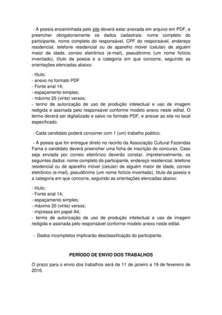 - A poesia encaminhada pelo site deverá estar anexada em arquivo em PDF, e
preencher obrigatoriamente os dados cadastrais: nome completo do
participante, nome completo do responsável, CPF do responsável, endereço
residencial, telefone residencial ou de aparelho móvel (celular) de alguém
maior de idade, correio eletrônico (e-mail), pseudônimo (um nome fictício
inventado), título da poesia e a categoria em que concorre, seguindo as
orientações elencadas abaixo:
- título;
- anexo no formato PDF
- Fonte arial 14;
- espaçamento simples;
- máximo 20 (vinte) versos;
- termo de autorização de uso de produção intelectual e uso de imagem
redigida e assinada pelo responsável conforme modelo anexo neste edital. O
termo deverá ser digitalizado e salvo no formato PDF, e anexar ao site no local
especificado.
- Cada candidato poderá concorrer com 1 (um) trabalho poético.
- A poesia que for entregue direto no recinto da Associação Cultural Fazendas
Fama o candidato deverá preencher uma ficha de inscrição do concurso. Caso
seja enviada por correio eletrônico deverão constar, impreterivelmente, os
seguintes dados: nome completo do participante, endereço residencial, telefone
residencial ou de aparelho móvel (celular) de alguém maior de idade, correio
eletrônico (e-mail), pseudônimo (um nome fictício inventado), título da poesia e
a categoria em que concorre, seguindo as orientações elencadas abaixo:
- título;
- Fonte arial 14;
- espaçamento simples;
- máximo 20 (vinte) versos;
- impressa em papel A4;
- termo de autorização de uso de produção intelectual e uso de imagem
redigida e assinada pelo responsável conforme modelo anexo neste edital.
- Dados incompletos implicarão desclassificação do participante.
PERÍODO DE ENVIO DOS TRABALHOS
O prazo para o envio dos trabalhos será de 11 de janeiro a 19 de fevereiro de
2016.
 