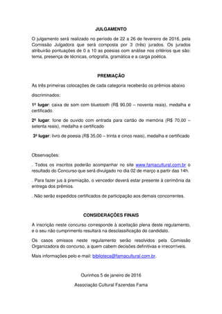 JULGAMENTO
O julgamento será realizado no período de 22 a 26 de fevereiro de 2016, pela
Comissão Julgadora que será composta por 3 (três) jurados. Os jurados
atribuirão pontuações de 0 a 10 as poesias com análise nos critérios que são:
tema, presença de técnicas, ortografia, gramática e a carga poética.
PREMIAÇÃO
As três primeiras colocações de cada categoria receberão os prêmios abaixo
discriminados:
1º lugar: caixa de som com bluetooth (R$ 90,00 – noventa reais), medalha e
certificado.
2º lugar: fone de ouvido com entrada para cartão de memória (R$ 70,00 –
setenta reais), medalha e certificado
3º lugar: livro de poesia (R$ 35,00 – trinta e cinco reais), medalha e certificado
Observações:
. Todos os inscritos poderão acompanhar no site www.famacultural.com.br o
resultado do Concurso que será divulgado no dia 02 de março a partir das 14h.
. Para fazer jus à premiação, o vencedor deverá estar presente à cerimônia da
entrega dos prêmios.
. Não serão expedidos certificados de participação aos demais concorrentes.
CONSIDERAÇÕES FINAIS
A inscrição neste concurso corresponde à aceitação plena deste regulamento,
e o seu não cumprimento resultará na desclassificação do candidato.
Os casos omissos neste regulamento serão resolvidos pela Comissão
Organizadora do concurso, a quem cabem decisões definitivas e irrecorríveis.
Mais informações pelo e-mail: biblioteca@famacultural.com.br.
Ourinhos 5 de janeiro de 2016
Associação Cultural Fazendas Fama
 