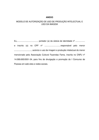 ANEXO
MODELO DE AUTORIZAÇÃO DE USO DE PRODUÇÃO INTELECTUAL E
USO DA IMAGEM
Eu,...................................... portador (a) da cédula de identidade nº .................
e inscrito (a) no CPF nº .............................responsável pelo menor
..............................., autorizo o uso da imagem e produção intelectual do menor
mencionado pela Associação Cultural Fazendas Fama, inscrita no CNPJ nº
14.089.695/0001-34, para fins de divulgação e promoção do I Concurso de
Poesias em web sites e redes sociais.
 