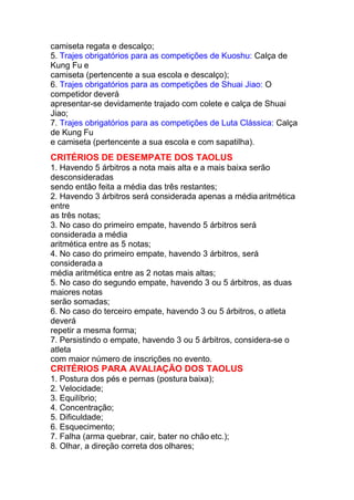 camiseta regata e descalço;
5. Trajes obrigatórios para as competições de Kuoshu: Calça de
Kung Fu e
camiseta (pertencente a sua escola e descalço);
6. Trajes obrigatórios para as competições de Shuai Jiao: O
competidor deverá
apresentar-se devidamente trajado com colete e calça de Shuai
Jiao;
7. Trajes obrigatórios para as competições de Luta Clássica: Calça
de Kung Fu
e camiseta (pertencente a sua escola e com sapatilha).
CRITÉRIOS DE DESEMPATE DOS TAOLUS
1. Havendo 5 árbitros a nota mais alta e a mais baixa serão
desconsideradas
sendo então feita a média das três restantes;
2. Havendo 3 árbitros será considerada apenas a média aritmética
entre
as três notas;
3. No caso do primeiro empate, havendo 5 árbitros será
considerada a média
aritmética entre as 5 notas;
4. No caso do primeiro empate, havendo 3 árbitros, será
considerada a
média aritmética entre as 2 notas mais altas;
5. No caso do segundo empate, havendo 3 ou 5 árbitros, as duas
maiores notas
serão somadas;
6. No caso do terceiro empate, havendo 3 ou 5 árbitros, o atleta
deverá
repetir a mesma forma;
7. Persistindo o empate, havendo 3 ou 5 árbitros, considera-se o
atleta
com maior número de inscrições no evento.
CRITÉRIOS PARA AVALIAÇÃO DOS TAOLUS
1. Postura dos pés e pernas (postura baixa);
2. Velocidade;
3. Equilíbrio;
4. Concentração;
5. Dificuldade;
6. Esquecimento;
7. Falha (arma quebrar, cair, bater no chão etc.);
8. Olhar, a direção correta dos olhares;
 