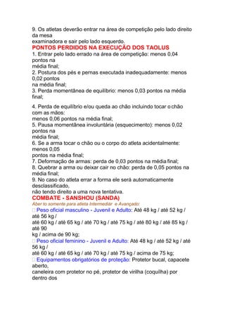 9. Os atletas deverão entrar na área de competição pelo lado direito
da mesa
examinadora e sair pelo lado esquerdo.
PONTOS PERDIDOS NA EXECUÇÃO DOS TAOLUS
1. Entrar pelo lado errado na área de competição: menos 0,04
pontos na
média final;
2. Postura dos pés e pernas executada inadequadamente: menos
0,02 pontos
na média final;
3. Perda momentânea de equilíbrio: menos 0,03 pontos na média
final;
4. Perda de equilíbrio e/ou queda ao chão incluindo tocar o chão
com as mãos:
menos 0,06 pontos na média final;
5. Pausa momentânea involuntária (esquecimento): menos 0,02
pontos na
média final;
6. Se a arma tocar o chão ou o corpo do atleta acidentalmente:
menos 0,05
pontos na média final;
7. Deformação de armas: perda de 0,03 pontos na média final;
8. Quebrar a arma ou deixar cair no chão: perda de 0,05 pontos na
média final;
9. No caso do atleta errar a forma ele será automaticamente
desclassificado,
não tendo direito a uma nova tentativa.
COMBATE - SANSHOU (SANDA)
Aber to somente para atleta Intermediár e Avançado:
 Peso oficial masculino - Juvenil e Adulto: Até 48 kg / até 52 kg /
até 56 kg /
até 60 kg / até 65 kg / até 70 kg / até 75 kg / até 80 kg / até 85 kg /
até 90
kg / acima de 90 kg;
 Peso oficial feminino - Juvenil e Adulto: Até 48 kg / até 52 kg / até
56 kg /
até 60 kg / até 65 kg / até 70 kg / até 75 kg / acima de 75 kg;
 Equipamentos obrigatórios de proteção: Protetor bucal, capacete
aberto,
caneleira com protetor no pé, protetor de virilha (coquílha) por
dentro dos
 
