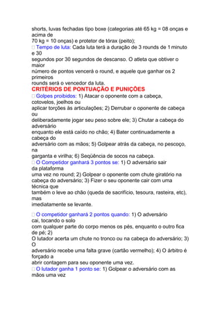 shorts, luvas fechadas tipo boxe (categorias até 65 kg = 08 onças e
acima de
70 kg = 10 onças) e protetor de tórax (peito);
 Tempo de luta: Cada luta terá a duração de 3 rounds de 1 minuto
e 30
segundos por 30 segundos de descanso. O atleta que obtiver o
maior
número de pontos vencerá o round, e aquele que ganhar os 2
primeiros
rounds será o vencedor da luta.
CRITÉRIOS DE PONTUAÇÃO E PUNIÇÕES
 Golpes proibidos: 1) Atacar o oponente com a cabeça,
cotovelos, joelhos ou
aplicar torções às articulações; 2) Derrubar o oponente de cabeça
ou
deliberadamente jogar seu peso sobre ele; 3) Chutar a cabeça do
adversário
enquanto ele está caído no chão; 4) Bater continuadamente a
cabeça do
adversário com as mãos; 5) Golpear atrás da cabeça, no pescoço,
na
garganta e virilha; 6) Seqüência de socos na cabeça.
 O Competidor ganhará 3 pontos se: 1) O adversário sair
da plataforma
uma vez no round; 2) Golpear o oponente com chute giratório na
cabeça do adversário; 3) Fizer o seu oponente cair com uma
técnica que
também o leve ao chão (queda de sacrifício, tesoura, rasteira, etc),
mas
imediatamente se levante.
 O competidor ganhará 2 pontos quando: 1) O adversário
cai, tocando o solo
com qualquer parte do corpo menos os pés, enquanto o outro fica
de pé; 2)
O lutador acerta um chute no tronco ou na cabeça do adversário; 3)
O
adversário recebe uma falta grave (cartão vermelho); 4) O árbitro é
forçado a
abrir contagem para seu oponente uma vez.
 O lutador ganha 1 ponto se: 1) Golpear o adversário com as
mãos uma vez
 