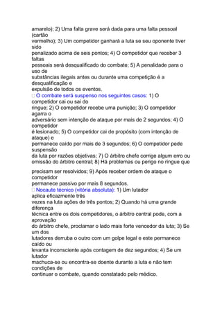 amarelo); 2) Uma falta grave será dada para uma falta pessoal
(cartão
vermelho); 3) Um competidor ganhará a luta se seu oponente tiver
sido
penalizado acima de seis pontos; 4) O competidor que receber 3
faltas
pessoais será desqualificado do combate; 5) A penalidade para o
uso de
substâncias ilegais antes ou durante uma competição é a
desqualificação e
expulsão de todos os eventos.
 O combate será suspenso nos seguintes casos: 1) O
competidor cai ou sai do
ringue; 2) O competidor recebe uma punição; 3) O competidor
agarra o
adversário sem intenção de ataque por mais de 2 segundos; 4) O
competidor
é lesionado; 5) O competidor cai de propósito (com intenção de
ataque) e
permanece caído por mais de 3 segundos; 6) O competidor pede
suspensão
da luta por razões objetivas; 7) O árbitro chefe corrige algum erro ou
omissão do árbitro central; 8) Há problemas ou perigo no ringue que
precisam ser resolvidos; 9) Após receber ordem de ataque o
competidor
permanece passivo por mais 8 segundos.
 Nocaute técnico (vitória absoluta): 1) Um lutador
aplica eficazmente três
vezes na luta ações de três pontos; 2) Quando há uma grande
diferença
técnica entre os dois competidores, o árbitro central pode, com a
aprovação
do árbitro chefe, proclamar o lado mais forte vencedor da luta; 3) Se
um dos
lutadores derruba o outro com um golpe legal e este permanece
caído ou
levanta inconsciente após contagem de dez segundos; 4) Se um
lutador
machuca-se ou encontra-se doente durante a luta e não tem
condições de
continuar o combate, quando constatado pelo médico.
 